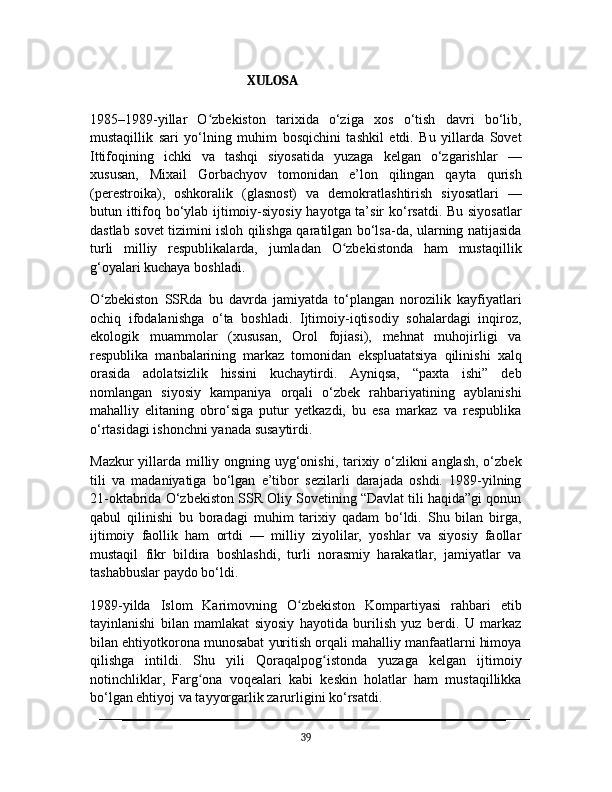                                              XULOSA
1985–1989-yillar   O zbekiston   tarixida   o‘ziga   xos   o‘tish   davri   bo‘lib,ʻ
mustaqillik   sari   yo‘lning   muhim   bosqichini   tashkil   etdi.   Bu   yillarda   Sovet
Ittifoqining   ichki   va   tashqi   siyosatida   yuzaga   kelgan   o‘zgarishlar   —
xususan,   Mixail   Gorbachyov   tomonidan   e’lon   qilingan   qayta   qurish
(perestroika),   oshkoralik   (glasnost)   va   demokratlashtirish   siyosatlari   —
butun ittifoq bo‘ylab ijtimoiy-siyosiy hayotga ta’sir ko‘rsatdi. Bu siyosatlar
dastlab sovet tizimini isloh qilishga qaratilgan bo‘lsa-da, ularning natijasida
turli   milliy   respublikalarda,   jumladan   O zbekistonda   ham   mustaqillik	
ʻ
g‘oyalari kuchaya boshladi.
O zbekiston   SSRda   bu   davrda   jamiyatda   to‘plangan   norozilik   kayfiyatlari	
ʻ
ochiq   ifodalanishga   o‘ta   boshladi.   Ijtimoiy-iqtisodiy   sohalardagi   inqiroz,
ekologik   muammolar   (xususan,   Orol   fojiasi),   mehnat   muhojirligi   va
respublika   manbalarining   markaz   tomonidan   ekspluatatsiya   qilinishi   xalq
orasida   adolatsizlik   hissini   kuchaytirdi.   Ayniqsa,   “paxta   ishi”   deb
nomlangan   siyosiy   kampaniya   orqali   o‘zbek   rahbariyatining   ayblanishi
mahalliy   elitaning   obro‘siga   putur   yetkazdi,   bu   esa   markaz   va   respublika
o‘rtasidagi ishonchni yanada susaytirdi.
Mazkur  yillarda milliy ongning uyg‘onishi, tarixiy o‘zlikni  anglash,  o‘zbek
tili   va   madaniyatiga   bo‘lgan   e’tibor   sezilarli   darajada   oshdi.   1989-yilning
21-oktabrida O‘zbekiston SSR Oliy Sovetining “Davlat tili haqida”gi qonun
qabul   qilinishi   bu   boradagi   muhim   tarixiy   qadam   bo‘ldi.   Shu   bilan   birga,
ijtimoiy   faollik   ham   ortdi   —   milliy   ziyolilar,   yoshlar   va   siyosiy   faollar
mustaqil   fikr   bildira   boshlashdi,   turli   norasmiy   harakatlar,   jamiyatlar   va
tashabbuslar paydo bo‘ldi.
1989-yilda   Islom   Karimovning   O zbekiston   Kompartiyasi   rahbari   etib	
ʻ
tayinlanishi   bilan   mamlakat   siyosiy   hayotida   burilish   yuz   berdi.   U   markaz
bilan ehtiyotkorona munosabat yuritish orqali mahalliy manfaatlarni himoya
qilishga   intildi.   Shu   yili   Qoraqalpog istonda   yuzaga   kelgan   ijtimoiy	
ʻ
notinchliklar,   Farg ona   voqealari   kabi   keskin   holatlar   ham   mustaqillikka	
ʻ
bo‘lgan ehtiyoj va tayyorgarlik zarurligini ko‘rsatdi.
39 