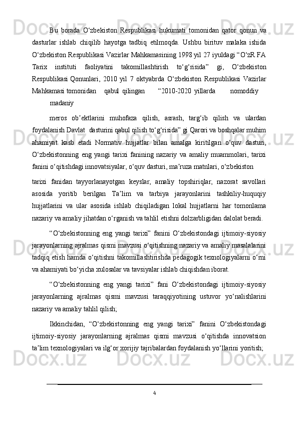 Bu   borada   O‘zbekiston   Respublikasi   hukumati   tomonidan   qator   qonun   va
dasturlar   ishlab   chiqilib   hayotga   tadbiq   etilmoqda.   Ushbu   birituv   malaka   ishida
O‘zbekiston Respublikasi Vazirlar Mahkamasining   1998 yil 27 iyuldagi “O‘zR FA
Tarix   instituti   faoliyatini   takomillashtirish   to‘g‘risida”   gi,   O‘zbekiston
Respublikasi Qonunlari,   2010   yil   7   oktyabrda   O‘zbekiston   Respublikasi   Vazirlar
Mahkamasi  tomonidan qabul qilingan “2010-2020 yillarda nomoddiy
madaniy
meros   ob ektlarini   muhofaza   qilish,   asrash,   targ‘ib   qilish   va   ulardanʼ
foydalanish Davlat   dasturini   qabul   qilish   to‘g‘risida”   gi   Qarori   va   boshqalar   muhim
ahamiyat   kasb   etadi   Normativ   hujjatlar   bilan   amalga   kiritilgan   o‘quv   dasturi,
O‘zbekistonning   eng   yangi   tarixi   fanining   nazariy   va   amaliy   muammolari,   tarixi
fanini o‘qitishdagi innovatsiyalar, o‘quv dasturi, ma ruza matnlari, o‘zbekiston	
ʼ
tarixi   fanidan   tayyorlanayotgan   keyslar,   amaliy   topshiriqlar,   nazorat   savollari
asosida   yoritib   berilgan   Ta lim   va   tarbiya   jarayonlarini   tashkiliy-huquqiy	
ʼ
hujjatlarini   va   ular   asosida   ishlab   chiqiladigan   lokal   hujjatlarni   har   tomonlama
nazariy va amaliy jihatdan o‘rganish va tahlil etishni dolzarbligidan dalolat beradi.
“O‘zbekistonning   eng   yangi   tarixi”   fanini   O‘zbekistondagi   ijtimoiy-siyosiy
jarayonlarning ajralmas qismi mavzusi o‘qitishning nazariy va amaliy masalalarini
tadqiq etish hamda o‘qitishni takomillashtirishda pedagogik texnologiyalarni o‘rni
va ahamiyati bo‘yicha xulosalar va tavsiyalar ishlab chiqishdan iborat.
“O‘zbekistonning   eng   yangi   tarixi”   fani   O‘zbekistondagi   ijtimoiy-siyosiy
jarayonlarning   ajralmas   qismi   mavzusi   taraqqiyotining   ustuvor   yo‘nalishlarini
nazariy va amaliy tahlil qilish;
Ikkinchidan,   “O‘zbekistonning   eng   yangi   tarixi”   fanini   O‘zbekistondagi
ijtimoiy-siyosiy   jarayonlarning   ajralmas   qismi   mavzusi   o‘qitishda   innovatsion
ta lim texnologiyalari va ilg‘or xorijiy tajribalardan foydalanish yo‘llarini yoritish;	
ʼ
4 