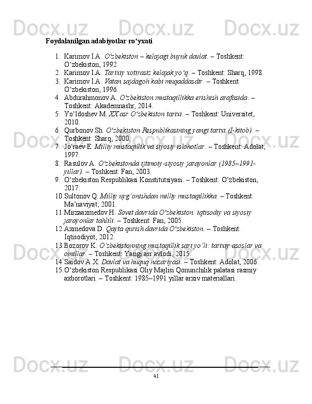 Foydalanilgan adabiyotlar ro yxatiʻ
1. Karimov I.A.  O zbekiston – kelajagi buyuk davlat	
ʻ . – Toshkent: 
O zbekiston, 1992.	
ʻ
2. Karimov I.A.  Tarixiy xotirasiz kelajak yo q	
ʻ . – Toshkent: Sharq, 1998.
3. Karimov I.A.  Vatan sajdagoh kabi muqaddasdir . – Toshkent: 
O zbekiston, 1996.	
ʻ
4. Abdurahmonov A.  O zbekiston mustaqillikka erishish arafasida	
ʻ . – 
Toshkent: Akademnashr, 2014.
5. Yo‘ldoshev M.  XX asr O zbekiston tarixi	
ʻ . – Toshkent: Universitet, 
2010.
6. Qurbonov Sh.  O zbekiston Respublikasining yangi tarixi (I-kitob)	
ʻ . – 
Toshkent: Sharq, 2000.
7. Jo‘raev E.  Milliy mustaqillik va siyosiy islohotlar . – Toshkent: Adolat,
1997.
8. Rasulov A.  O zbekistonda ijtimoiy-siyosiy jarayonlar (1985–1991-	
ʻ
yillar) . – Toshkent: Fan, 2003.
9. O‘zbekiston Respublikasi Konstitutsiyasi. – Toshkent: O‘zbekiston, 
2017.
10. Sultonov Q.  Milliy uyg‘onishdan milliy mustaqillikka . – Toshkent: 
Ma’naviyat, 2001.
11. Mirzaaxmedov H.  Sovet davrida O zbekiston: iqtisodiy va siyosiy 	
ʻ
jarayonlar tahlili . – Toshkent: Fan, 2005.
12. Axmedova D.  Qayta qurish davrida O zbekiston	
ʻ . – Toshkent: 
Iqtisodiyot, 2012.
13. Bozorov K.  O‘zbekistonning mustaqillik sari yo‘li: tarixiy asoslar va 
omillar . – Toshkent: Yangi asr avlodi, 2015.
14. Saidov A.X.  Davlat va huquq nazariyasi . – Toshkent: Adolat, 2006.
15. O‘zbekiston Respublikasi Oliy Majlisi Qonunchilik palatasi rasmiy 
axborotlari. – Toshkent: 1985–1991 yillar arxiv materiallari.
41 