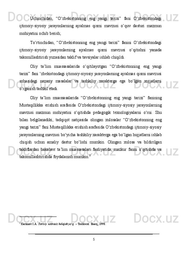 Uchinchidan,   “O‘zbekistonning   eng   yangi   tarixi”   fani   O‘zbekistondagi
ijtimoiy-siyosiy   jarayonlarning   ajralmas   qismi   mavzusi   o‘quv   dasturi   mazmun
mohiyatini ochib berish;
To‘rtinchidan,   “O‘zbekistonning   eng   yangi   tarixi”   fanini   O‘zbekistondagi
ijtimoiy-siyosiy   jarayonlarning   ajralmas   qismi   mavzusi   o‘qitishni   yanada
takomillashtirish yuzasidan taklif va tavsiyalar ishlab chiqildi.
Oliy   ta limʼ   muassasalarida   o‘qitilayotgan   “O‘zbekistonning   eng   yangi
tarixi” fani ‘zbekistondagi ijtimoiy-siyosiy jarayonlarning ajralmas qismi mavzusi
sohasidagi   nazariy   masalalar   va   tashkiliy   xarakterga   ega   bo‘lgan   xujjatlarni
o‘rganish tashkil etadi.
Oliy   ta lim   muassasalarida   “O‘zbekistonning   eng   yangi   tarixi”   fanining
ʼ
Mustaqillikka   erishish   arafasida   O‘zbekistondagi   ijtimoiy-siyosiy   jarayonlarning
mavzusi   mazmun   mohiyatini   o‘qitishda   pedagogik   texnologiyalarni   o‘rni.   Shu
bilan   belgilanadiki,   tadqiqot   natijasida   olingan   xulosalar   “O‘zbekistonning   eng
yangi tarixi” fani Mustaqillikka erishish arafasida O‘zbekistondagi ijtimoiy-siyosiy
jarayonlarning mavzusi   bo‘yicha tashkiliy xarakterga ega bo‘lgan hujjatlarni ishlab
chiqish   uchun   amaliy   dastur   bo‘lishi   mumkin.   Olingan   xulosa   va   bildirilgan
takliflardan   bakalavr   ta lim   muassasalari   faoliyatida,   mazkur   fanni   o‘qitishda   va	
ʼ
takomillashtirishda foydalanish mumkin. 2
2
  Karimov I.A.  Tarixiy xotirasiz kelajak yo q	
ʻ . – Toshkent: Sharq, 1998.
5 