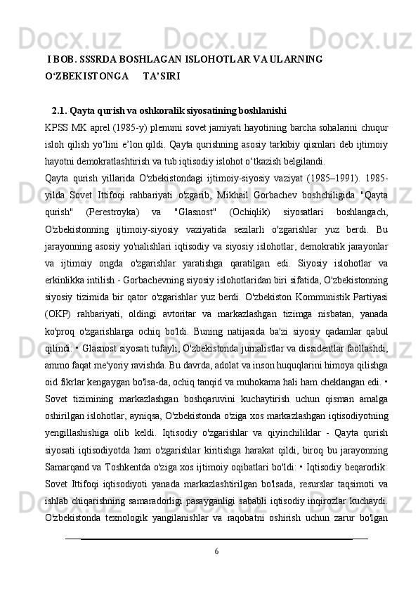   I BOB.  SSSRDA BOSHLAGAN ISLOHOTLAR VA ULARNING                    
O ZBEKISTONGA      TA’SIRI ʻ
   2.1. Qayta qurish va oshkoralik siyosatining boshlanishi 
KPSS MK aprel (1985-y) plenumi sovet jamiyati hayotining barcha sohalarini chuqur
isloh qilish yo‘lini e’lon qildi. Qayta qurishning asosiy  tarkibiy qismlari deb ijtimoiy
hayotni demokratlashtirish va tub iqtisodiy islohot o‘tkazish belgilandi.
Qayta   qurish   yillarida   O'zbekistondagi   ijtimoiy-siyosiy   vaziyat   (1985–1991).   1985-
yilda   Sovet   Ittifoqi   rahbariyati   o'zgarib,   Mikhail   Gorbachev   boshchiligida   "Qayta
qurish"   (Perestroyka)   va   "Glasnost"   (Ochiqlik)   siyosatlari   boshlangach,
O'zbekistonning   ijtimoiy-siyosiy   vaziyatida   sezilarli   o'zgarishlar   yuz   berdi.   Bu
jarayonning  asosiy   yo'nalishlari  iqtisodiy  va  siyosiy  islohotlar,  demokratik  jarayonlar
va   ijtimoiy   ongda   o'zgarishlar   yaratishga   qaratilgan   edi.   Siyosiy   islohotlar   va
erkinlikka intilish - Gorbachevning siyosiy islohotlaridan biri sifatida, O'zbekistonning
siyosiy   tizimida   bir   qator   o'zgarishlar   yuz   berdi.   O'zbekiston   Kommunistik   Partiyasi
(OKP)   rahbariyati,   oldingi   avtoritar   va   markazlashgan   tizimga   nisbatan,   yanada
ko'proq   o'zgarishlarga   ochiq   bo'ldi.   Buning   natijasida   ba'zi   siyosiy   qadamlar   qabul
qilindi: • Glasnost siyosati tufayli, O'zbekistonda jurnalistlar va dissidentlar faollashdi,
ammo faqat me'yoriy ravishda. Bu davrda, adolat va inson huquqlarini himoya qilishga
oid fikrlar kengaygan bo'lsa-da, ochiq tanqid va muhokama hali ham cheklangan edi. •
Sovet   tizimining   markazlashgan   boshqaruvini   kuchaytirish   uchun   qisman   amalga
oshirilgan islohotlar, ayniqsa, O'zbekistonda o'ziga xos markazlashgan iqtisodiyotning
yengillashishiga   olib   keldi.   Iqtisodiy   o'zgarishlar   va   qiyinchiliklar   -   Qayta   qurish
siyosati   iqtisodiyotda   ham   o'zgarishlar   kiritishga   harakat   qildi,   biroq   bu   jarayonning
Samarqand va Toshkentda o'ziga xos ijtimoiy oqibatlari bo'ldi: • Iqtisodiy beqarorlik:
Sovet   Ittifoqi   iqtisodiyoti   yanada   markazlashtirilgan   bo'lsada,   resurslar   taqsimoti   va
ishlab chiqarishning samaradorligi  pasayganligi  sababli  iqtisodiy inqirozlar  kuchaydi.
O'zbekistonda   texnologik   yangilanishlar   va   raqobatni   oshirish   uchun   zarur   bo'lgan
6 