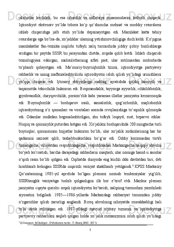 islohotlar   kechikdi,   bu   esa   ishsizlik   va   inflatsiya   muammolarini   keltirib   chiqardi.
Iqtisodiyot   ekstensiv   yo‘lda   tobora   ko‘p   qo‘shimcha   mehnat   va   moddiy   resurslarni
ishlab   chiqarishga   jalb   etish   yo‘lida   depsinayotgan   edi.   Mamlakat   katta   tabiiy
resurslarga ega bo‘lsa-da, xo‘jaliklar ularning yetishmovchiligiga duch keldi. Ko‘pgina
mamlakatlar   fan-texnika   inqilobi   tufayli   xalq   turmushida   jiddiy   ijobiy   burilishlarga
erishgan   bir   paytda  SSSR   bu  jarayondan   chetda,   orqada   qolib  ketdi.   Ishlab   chiqarish
texnologiyasi   eskirgan,   mahsulotlarning   sifati   past,   ular   sotilmasdan   omborlarda
to‘planib   qolayotgan   edi.   Ma’muriy-buyruqbozlik   tizimi,   iqtisodiyotga   partiyaviy
rahbarlik va uning mafkuralashtirilishi  iqtisodiyotni  isloh qilish yo‘lidagi  urinishlarni
yo‘qqa   chiqarar   edi.   Ijtimoiy   ehtiyojlarga   mablag‘   ajratishda   qoldiq   tamoyili   va
taqsimotda  tekischilik  hukmron  edi. Boqimandalik,  tayyorga  ayyorlik,  ichkilikbozlik,
giyohvandlik, chayqovchilik,  poraxo‘rlik kabi   yaramas  illatlar   jamiyatni  kemirmoqda
edi.   Buyruqbozlik   —   boshqaruv   usuli,   sansalorlik,   qog‘ozbozlik,   majlisbozlik
iqtisodiyotning   o‘z   qonunlari   va   vositalari   asosida   rivojlanishiga   to‘sqinlik   qilmoqda
edi.   Odamlar   mulkdan   begonalashtirilgan,   shu   tufayli   loqayd,   sust,   beparvo   edilar.
Huquq va qonuniylik puturdan ketgan edi. Xo‘jalikni boshqarishda 200 mingtacha turli
buyruqlar,   qonunsimon   hujjatlar   hukmron   bo‘lib,   ular   xo‘jalik   xodimlarining   har   bir
qadamini   nazorat   qilib,   tashabbuskorlikni   bo‘g‘ar   edi.   Oddiy   korxonadan   tortib
tumangacha, viloyatdan respublikagacha, respublikadan Markazgacha haqiqiy ahvolni
bo‘yab ko‘rsatish, barcha darajadagi rahbarlarni maqtash, ular nomiga hamd-u sanolar
o‘qish   rasm   bo‘lib   qolgan  edi.   Oqibatda   dunyoda  eng   kuchli   ikki   davlatdan   biri,   deb
hisoblanib   kelingan   SSSRda   inqirozli   vaziyat   shakllanib   yetilgandi. 3
  KPSS   Markaziy
Qo‘mitasining   1985-yil   aprelida   bo‘lgan   plenumi   noxush   tendensiyalar   yig‘ilib,
SSSRtanglik   vaziyatiga   tushib   qolganligini   ilk   bor   e’tirof   etdi.   Mazkur   plenum
jamiyatni «qayta qurish» orqali iqtisodiyotni ko‘tarish, xalqning turmushini yaxshilash
siyosatini   belgiladi.   1985—1986-yillarda   Markazdagi   rahbariyat   tomonidan   jiddiy
o‘zgarishlar   qilish   zarurligi   anglandi.   Biroq   ahvolning   nihoyatda   murakkabligi   hali
to‘la   idrok   etilmagan   edi.   1987-yildagi   mavjud   siyosiy   tuzumni   va   iqtisodiyotga
partiyaviy rahbarlikni saqlab qolgan holda xo‘jalik mexanizmini isloh qilish yo‘lidagi
3
  Q.Usmonov ,M.Sodiqov . O’zbekiston tarixi . T.:Sharq 2010 . 257-b
7 