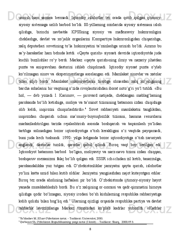 urinish   ham   samara   bermadi.   Iqtisodiy   islohotlar   tez   orada   qotib   qolgan   ijtimoiy-
siyosiy sistemaga urilib barbod bo‘ldi. 80-yillarning oxirlarida siyosiy sistemani isloh
qilishga,   birinchi   navbatda   KPSSning   siyosiy   va   mafkuraviy   hukmronligini
cheklashga,   davlat   va   xo‘jalik   organlarini   Kompartiya   hukmronligidan   chiqarishga,
xalq   deputatlari   sovetining   to‘la   hokimiyatini   ta’minlashga   urinish   bo‘ldi.   Ammo   bu
sa’y-harakatlar   ham  behuda  ketdi.  «Qayta  qurish»  siyosati  davrida  iqtisodiyotda  juda
kuchli   buzilishlar   ro‘y   berdi.   Markaz   «qayta   qurish»ning   ilmiy   va   nazariy   jihatdan
puxta   va   aniqravshan   dasturini   ishlab   chiqolmadi.   Iqtisodiy   siyosat   puxta   o‘ylab
ko‘rilmagan  sinov va  eksperimentlarga  asoslangan   edi. Mamlakat   sinovlar  va  xatolar
bilan   siljib   bordi.   Mamlakat   imkoniyatlarini   hisobga   olmasdan   xalq   xo‘jaligining
barcha sohalarini bir vaqtning o‘zida rivojlantirishdan iborat noto‘g‘ri yo‘l tutildi. «Bu
hol,   —   deb   yozadi   I.   Karimov,   —   pirovard   natijada,   cheklangan   mablag‘larning
parokanda   bo‘lib   ketishiga,   moliya   va   ta’minot   tizimining   batamom   izdan   chiqishiga
olib   keldi,   inqirozni   chuqurlashtirdi». 4
  Sovet   rahbariyati   mamlakatni   tanglikdan,
inqirozdan   chiqarish   uchun   ma’muriy-buyruqbozlik   tizimini,   hamma   resurslarni
markazlashtirilgan   tarzda   rejalashtirish   asosida   boshqarish   va   taqsimlash   yo‘lidan
tartibga   solinadigan   bozor   iqtisodiyotiga   o‘tish   kerakligini   o‘z   vaqtida   payqamadi,
buni   juda   kech   tushundi.   1990-   yilga   kelganda   bozor   iqtisodiyotiga   o‘tish   zaruriyati
anglandi,   dasturlar   tuzildi,   qarorlar   qabul   qilindi.   Biroq   vaqt   boy   berilgan   edi.
Iqtisodiyot   batamom   barbod     bo‘lgan,   moliyaviy   va   narx-navo   tizimi   izdan   chiqqan,
boshqaruv mexanizmi falaj bo‘lib qolgan edi. SSSR ich-ichidan zil ketib, tanazzulga,
parokandalikka   yuz   tutgan   edi .   O‘zbekistonliklar   jamiyatni   qayta   qurish,   islohotlar
yo‘lini katta umid bilan kutib oldilar. Jamiyatni yangiiashdan najot kutayotgan edilar.
Biroq   tez   orada   aholining   hafsalasi   pir   bo‘ldi.   O‘zbekistonda   ijtimoiy-siyosiy   hayot
yanada murakkablashib bordi. Bu o‘z xalqining or-nomusi va qadr-qimmatini himoya
qilishga   qodir   bo‘lmagan,   siyosiy   irodasi   bo‘sh   kishilarning   respublika   rahbariyatiga
kelib qolishi bilan bog‘liq edi. 5
  Ularning ojizligi orqasida respublika partiya va davlat
rahbarlik   lavozimlariga   Markaz   tomonidan   ko‘plab   kadrlar   yuborildi.   «Kadrlar
4
 Yo‘ldoshev M.  XX asr O zbekiston tarixiʻ . – Toshkent: Universitet, 2010.
5
 Qurbonov Sh.  O zbekiston Respublikasining yangi tarixi (I-kitob)	
ʻ . – Toshkent: Sharq,   2000.49-b
8 