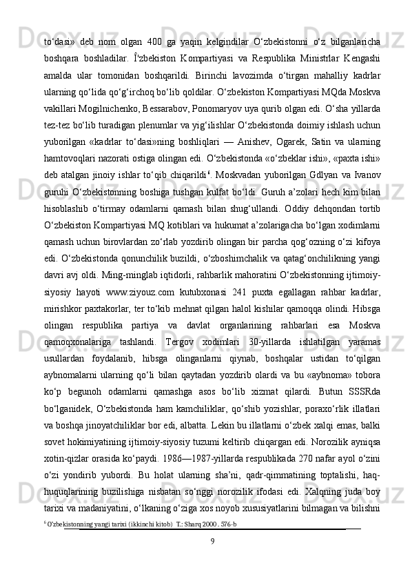 to‘dasi»   deb   nom   olgan   400   ga   yaqin   kelgindilar   O‘zbekistonni   o‘z   bilganlaricha
boshqara   boshladilar.   Î'zbekiston   Kompartiyasi   va   Respublika   Ministrlar   Kengashi
amalda   ular   tomonidan   boshqarildi.   Birinchi   lavozimda   o‘tirgan   mahalliy   kadrlar
ularning qo‘lida qo‘g‘irchoq bo‘lib qoldilar. O‘zbekiston Kompartiyasi MQda Moskva
vakillari Mogilnichenko, Bessarabov, Ponomaryov uya qurib olgan edi. O‘sha yillarda
tez-tez bo‘lib turadigan plenumlar va yig‘ilishlar O‘zbekistonda doimiy ishlash uchun
yuborilgan   «kadrlar   to‘dasi»ning   boshliqlari   —   Anishev,   Ogarek,   Satin   va   ularning
hamtovoqlari nazorati ostiga olingan edi. O‘zbekistonda «o‘zbeklar ishi», «paxta ishi»
deb  atalgan   jinoiy   ishlar   to‘qib  chiqarildi 6
.  Moskvadan   yuborilgan  Gdlyan   va   Ivanov
guruhi O‘zbekistonning boshiga tushgan kulfat bo‘ldi. Guruh a’zolari hech kim bilan
hisoblashib   o‘tirmay   odamlarni   qamash   bilan   shug‘ullandi.   Oddiy   dehqondan   tortib
O‘zbekiston Kompartiyasi MQ kotiblari va hukumat a’zolarigacha bo‘lgan xodimlarni
qamash uchun birovlardan zo‘rlab yozdirib olingan bir parcha qog‘ozning o‘zi kifoya
edi. O‘zbekistonda qonunchilik buzildi, o‘zboshimchalik va qatag‘onchilikning yangi
davri avj oldi. Ming-minglab iqtidorli, rahbarlik mahoratini O‘zbekistonning ijtimoiy-
siyosiy   hayoti   www.ziyouz.com   kutubxonasi   241   puxta   egallagan   rahbar   kadrlar,
mirishkor paxtakorlar, ter to‘kib mehnat qilgan halol kishilar qamoqqa olindi. Hibsga
olingan   respublika   partiya   va   davlat   organlarining   rahbarlari   esa   Moskva
qamoqxonalariga   tashlandi.   Tergov   xodimlari   30-yillarda   ishlatilgan   yaramas
usullardan   foydalanib,   hibsga   olinganlarni   qiynab,   boshqalar   ustidan   to‘qilgan
aybnomalarni   ularning   qo‘li   bilan   qaytadan   yozdirib   olardi   va   bu   «aybnoma»   tobora
ko‘p   begunoh   odamlarni   qamashga   asos   bo‘lib   xizmat   qilardi.   Butun   SSSRda
bo‘lganidek,   O‘zbekistonda   ham   kamchiliklar,   qo‘shib   yozishlar,   poraxo‘rlik   illatlari
va boshqa jinoyatchiliklar bor edi, albatta. Lekin bu illatlarni o‘zbek xalqi emas, balki
sovet hokimiyatining ijtimoiy-siyosiy tuzumi keltirib chiqargan edi. Norozilik ayniqsa
xotin-qizlar orasida ko‘paydi. 1986—1987-yillarda respublikada 270 nafar ayol o‘zini
o‘zi   yondirib   yubordi.   Bu   holat   ularning   sha’ni,   qadr-qimmatining   toptalishi,   haq-
huquqlarining   buzilishiga   nisbatan   so‘nggi   norozilik   ifodasi   edi.   Xalqning   juda   boy
tarixi va madaniyatini, o‘lkaning o‘ziga xos noyob xususiyatlarini bilmagan va bilishni
6
  O’zbekistonning yangi tarixi (ikkinchi kitob)  T.: Sharq 2000 . 576-b
9 