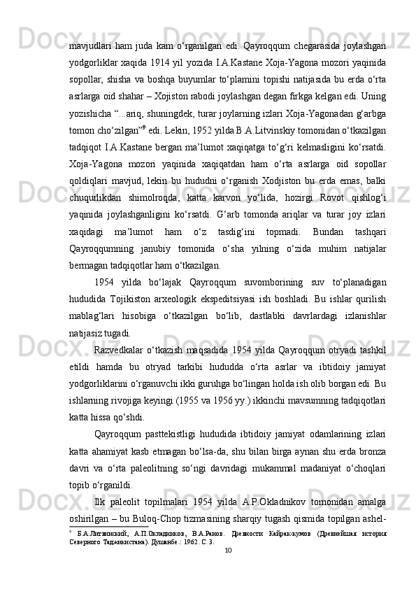 mavjudlari   ham   juda   kam   o‘rganilgan   edi.   Qayroqqum   chegarasida   joylashgan
yodgorliklar xaqida 1914 yil yozida I.A.Kastane Xoja-Yagona mozori yaqinida
sopollar, shisha  va boshqa buyumlar  to‘plamini  topishi natijasida  bu erda o‘rta
asrlarga oid shahar – Xojiston rabodi joylashgan degan firkga kelgan edi. Uning
yozishicha “...ariq, shuningdek, turar joylarning izlari Xoja-Yagonadan g‘arbga
tomon cho‘zilgan” 9
 edi. Lekin, 1952 yilda B.A.Litvinskiy tomonidan o‘tkazilgan
tadqiqot   I.A.Kastane   bergan   ma’lumot   xaqiqatga   to‘g‘ri   kelmasligini   ko‘rsatdi.
Xoja-Yagona   mozori   yaqinida   xaqiqatdan   ham   o‘rta   asrlarga   oid   sopollar
qoldiqlari   mavjud,   lekin   bu   hududni   o‘rganish   Xodjiston   bu   erda   emas,   balki
chuqurlikdan   shimolroqda,   katta   karvon   yo‘lida,   hozirgi   Rovot   qishlog‘i
yaqinida   joylashganligini   ko‘rsatdi.   G‘arb   tomonda   ariqlar   va   turar   joy   izlari
xaqidagi   ma’lumot   ham   o‘z   tasdig‘ini   topmadi.   Bundan   tashqari
Qayroqqumning   janubiy   tomonida   o‘sha   yilning   o‘zida   muhim   natijalar
bermagan tadqiqotlar ham o‘tkazilgan.
1954   yilda   bo‘lajak   Qayroqqum   suvomborining   suv   to‘planadigan
hududida   Tojikiston   arxeologik   ekspeditsiyasi   ish   boshladi.   Bu   ishlar   qurilish
mablag‘lari   hisobiga   o‘tkazilgan   bo‘lib,   dastlabki   davrlardagi   izlanishlar
natijasiz tugadi.
Razvedkalar   o‘tkazish   maqsadida   1954   yilda   Qayroqqum   otryadi   tashkil
etildi   hamda   bu   otryad   tarkibi   hududda   o‘rta   asrlar   va   ibtidoiy   jamiyat
yodgorliklarini o‘rganuvchi ikki guruhga bo‘lingan holda ish olib borgan edi. Bu
ishlarning rivojiga keyingi (1955 va 1956 yy.) ikkinchi mavsumning tadqiqotlari
katta hissa qo‘shdi.
Qayroqqum   pasttekistligi   hududida   ibtidoiy   jamiyat   odamlarining   izlari
katta  ahamiyat  kasb   etmagan  bo‘lsa-da,  shu   bilan   birga  aynan   shu  erda  bronza
davri   va   o‘rta   paleolitning   so‘ngi   davridagi   mukammal   madaniyat   o‘choqlari
topib o‘rganildi.
Ilk   paleolit   topilmalari   1954   yilda   A.P.Okladnikov   tomonidan   amalga
oshirilgan – bu Buloq-Chop tizmasining sharqiy tugash qismida topilgan ashel-
9
  Б.А.Литвинский,   А.П.Окладников,   В.А.Ранов.   Древности   Кайрак-кумов   (Древнейшая   история
Северного Таджикистана). Душанбе .:  1962. С. 3.
10 