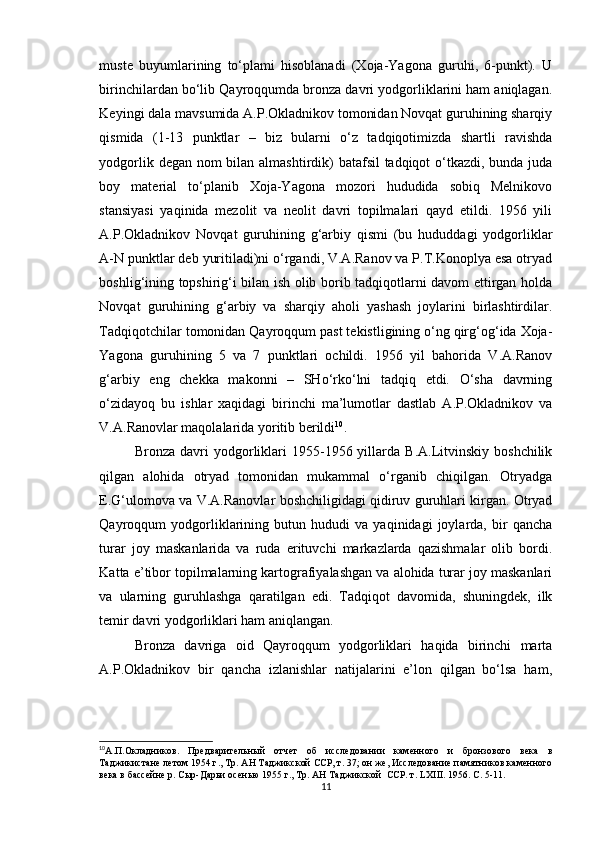 muste   buyumlarining   to‘plami   hisoblanadi   (Xoja-Yagona   guruhi,   6-punkt).   U
birinchilardan bo‘lib Qayroqqumda bronza davri yodgorliklarini ham aniqlagan.
Keyingi dala mavsumida A.P.Okladnikov tomonidan Novqat guruhining sharqiy
qismida   (1-13   punktlar   –   biz   bularni   o‘z   tadqiqotimizda   shartli   ravishda
yodgorlik degan nom  bilan almashtirdik)  batafsil  tadqiqot  o‘tkazdi, bunda juda
boy   material   to‘planib   Xoja-Yagona   mozori   hududida   sobiq   Melnikovo
stansiyasi   yaqinida   mezolit   va   neolit   davri   topilmalari   qayd   etildi.   1956   yili
A.P.Okladnikov   Novqat   guruhining   g‘arbiy   qismi   (bu   hududdagi   yodgorliklar
A-N punktlar deb yuritiladi)ni o‘rgandi, V.A.Ranov va P.T.Konoplya esa otryad
boshlig‘ining topshirig‘i bilan ish olib borib tadqiqotlarni davom ettirgan holda
Novqat   guruhining   g‘arbiy   va   sharqiy   aholi   yashash   joylarini   birlashtirdilar.
Tadqiqotchilar tomonidan Qayroqqum past tekistligining o‘ng qirg‘og‘ida Xoja-
Yagona   guruhining   5   va   7   punktlari   ochildi.   1956   yil   bahorida   V.A.Ranov
g‘arbiy   eng   chekka   makonni   –   SHo‘rko‘lni   tadqiq   etdi.   O‘sha   davrning
o‘zidayoq   bu   ishlar   xaqidagi   birinchi   ma’lumotlar   dastlab   A.P.Okladnikov   va
V.A.Ranovlar maqolalarida yoritib berildi 10
.
Bronza  davri   yodgorliklari   1955-1956  yillarda  B.A.Litvinskiy  boshchilik
qilgan   alohida   otryad   tomonidan   mukammal   o‘rganib   chiqilgan.   Otryadga
E.G‘ulomova va V.A.Ranovlar boshchiligidagi qidiruv guruhlari kirgan. Otryad
Qayroqqum   yodgorliklarining   butun   hududi   va   yaqinidagi   joylarda,   bir   qancha
turar   joy   maskanlarida   va   ruda   erituvchi   markazlarda   qazishmalar   olib   bordi.
Katta e’tibor topilmalarning kartografiyalashgan va alohida turar joy maskanlari
va   ularning   guruhlashga   qaratilgan   edi.   Tadqiqot   davomida,   shuningdek,   ilk
temir davri yodgorliklari ham aniqlangan.
Bronza   davriga   oid   Qayroqqum   yodgorliklari   haqida   birinchi   marta
A.P.Okladnikov   bir   qancha   izlanishlar   natijalarini   e’lon   qilgan   bo‘lsa   ham,
10
А.П.Окладников.   Предварительный   отчет   об   исследовании   каменного   и   бронзового   века   в
Таджикистане летом 1954 г., Тр. АН Таджикской ССР, т. 37; он же, Исследование памятников каменного
века в бассейне р. Сыр-Дарьи осенью 1955 г., Тр. АН Таджикской  ССР. т.  LXIII . 1956. С. 5-11.
11 