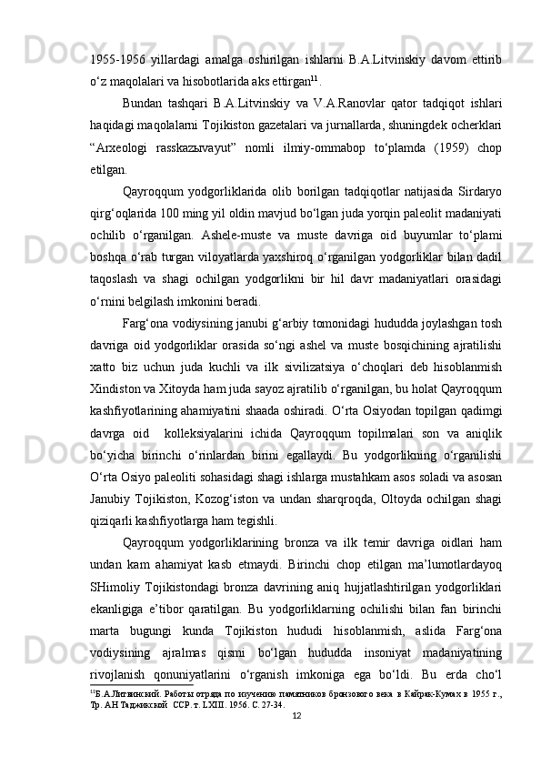 1955-1956   yillardagi   amalga   oshirilgan   ishlarni   B.A.Litvinskiy   davom   ettirib
o‘z maqolalari va hisobotlarida aks ettirgan 11
.
Bundan   tashqari   B.A.Litvinskiy   va   V.A.Ranovlar   qator   tadqiqot   ishlari
haqidagi maqolalarni Tojikiston gazetalari va jurnallarda, shuningdek ocherklari
“Arxeologi   rasskazыvayut”   nomli   ilmiy-ommabop   to‘plamda   (1959)   chop
etilgan.
Qayroqqum   yodgorliklarida   olib   borilgan   tadqiqotlar   natijasida   Sirdaryo
qirg‘oqlarida 100 ming yil oldin mavjud bo‘lgan juda yorqin paleolit madaniyati
ochilib   o‘rganilgan.   Ashele-muste   va   muste   davriga   oid   buyumlar   to‘plami
boshqa o‘rab turgan viloyatlarda yaxshiroq o‘rganilgan yodgorliklar bilan dadil
taqoslash   va   shagi   ochilgan   yodgorlikni   bir   hil   davr   madaniyatlari   orasidagi
o‘rnini belgilash imkonini beradi.
Farg‘ona vodiysining janubi g‘arbiy tomonidagi hududda joylashgan tosh
davriga   oid   yodgorliklar   orasida   so‘ngi   ashel   va   muste   bosqichining   ajratilishi
xatto   biz   uchun   juda   kuchli   va   ilk   sivilizatsiya   o‘choqlari   deb   hisoblanmish
Xindiston va Xitoyda ham juda sayoz ajratilib o‘rganilgan, bu holat Qayroqqum
kashfiyotlarining ahamiyatini shaada oshiradi. O‘rta Osiyodan topilgan qadimgi
davrga   oid     kolleksiyalarini   ichida   Qayroqqum   topilmalari   son   va   aniqlik
bo‘yicha   birinchi   o‘rinlardan   birini   egallaydi.   Bu   yodgorlikning   o‘rganilishi
O‘rta Osiyo paleoliti sohasidagi shagi ishlarga mustahkam asos soladi va asosan
Janubiy   Tojikiston,   Kozog‘iston   va   undan   sharqroqda,   Oltoyda   ochilgan   shagi
qiziqarli kashfiyotlarga ham tegishli.
Qayroqqum   yodgorliklarining   bronza   va   ilk   temir   davriga   oidlari   ham
undan   kam   ahamiyat   kasb   etmaydi.   Birinchi   chop   etilgan   ma’lumotlardayoq
SHimoliy   Tojikistondagi   bronza   davrining   aniq   hujjatlashtirilgan   yodgorliklari
ekanligiga   e’tibor   qaratilgan.   Bu   yodgorliklarning   ochilishi   bilan   fan   birinchi
marta   bugungi   kunda   Tojikiston   hududi   hisoblanmish,   aslida   Farg‘ona
vodiysining   ajralmas   qismi   bo‘lgan   hududda   insoniyat   madaniyatining
rivojlanish   qonuniyatlarini   o‘rganish   imkoniga   ega   bo‘ldi.   Bu   erda   cho‘l
11
Б.А.Литвинский.   Работы   отряда   по   изучению   памятников   бронзового   века   в   Кайрак-Кумах   в   1955   г.,
Тр. АН Таджикской  ССР. т.  LXIII . 1956. С. 27-34.
12 