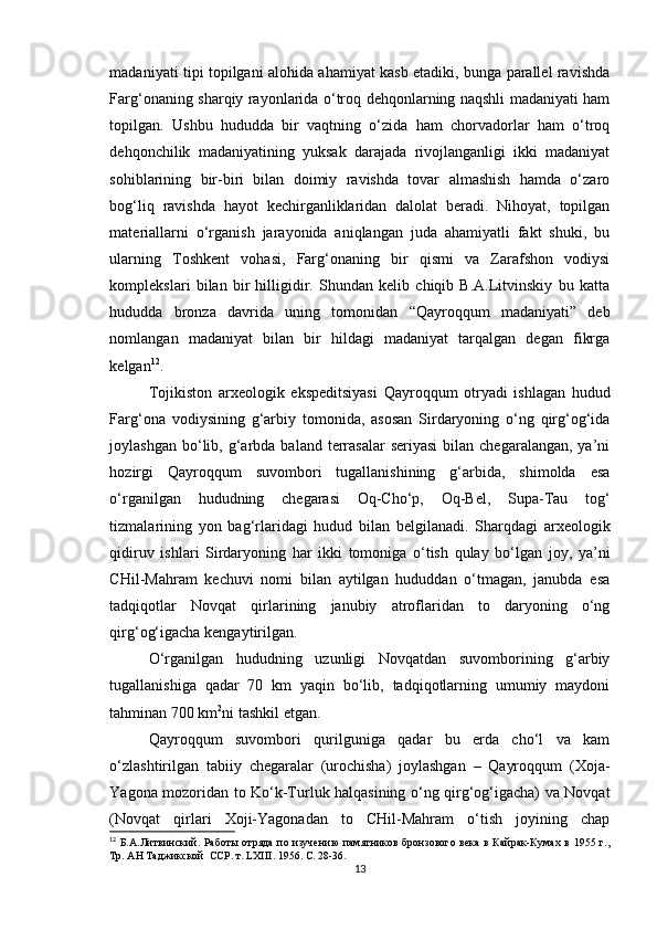 madaniyati tipi topilgani alohida ahamiyat kasb etadiki, bunga parallel ravishda
Farg‘onaning sharqiy rayonlarida o‘troq dehqonlarning naqshli madaniyati ham
topilgan.   Ushbu   hududda   bir   vaqtning   o‘zida   ham   chorvadorlar   ham   o‘troq
dehqonchilik   madaniyatining   yuksak   darajada   rivojlanganligi   ikki   madaniyat
sohiblarining   bir-biri   bilan   doimiy   ravishda   tovar   almashish   hamda   o‘zaro
bog‘liq   ravishda   hayot   kechirganliklaridan   dalolat   beradi.   Nihoyat,   topilgan
materiallarni   o‘rganish   jarayonida   aniqlangan   juda   ahamiyatli   fakt   shuki,   bu
ularning   Toshkent   vohasi,   Farg‘onaning   bir   qismi   va   Zarafshon   vodiysi
komplekslari   bilan   bir   hilligidir.   Shundan   kelib   chiqib   B.A.Litvinskiy   bu   katta
hududda   bronza   davrida   uning   tomonidan   “Qayroqqum   madaniyati”   deb
nomlangan   madaniyat   bilan   bir   hildagi   madaniyat   tarqalgan   degan   fikrga
kelgan 12
.
Tojikiston   arxeologik   ekspeditsiyasi   Qayroqqum   otryadi   ishlagan   hudud
Farg‘ona   vodiysining   g‘arbiy   tomonida,   asosan   Sirdaryoning   o‘ng   qirg‘og‘ida
joylashgan  bo‘lib,  g‘arbda  baland  terrasalar   seriyasi  bilan  chegaralangan,  ya’ni
hozirgi   Qayroqqum   suvombori   tugallanishining   g‘arbida,   shimolda   esa
o‘rganilgan   hududning   chegarasi   Oq-Cho‘p,   Oq-Bel,   Supa-Tau   tog‘
tizmalarining   yon   bag‘rlaridagi   hudud   bilan   belgilanadi.   Sharqdagi   arxeologik
qidiruv   ishlari   Sirdaryoning   har   ikki   tomoniga   o‘tish   qulay   bo‘lgan   joy,   ya’ni
CHil-Mahram   kechuvi   nomi   bilan   aytilgan   hududdan   o‘tmagan,   janubda   esa
tadqiqotlar   Novqat   qirlarining   janubiy   atroflaridan   to   daryoning   o‘ng
qirg‘og‘igacha kengaytirilgan.
O‘rganilgan   hududning   uzunligi   Novqatdan   suvomborining   g‘arbiy
tugallanishiga   qadar   70   km   yaqin   bo‘lib,   tadqiqotlarning   umumiy   maydoni
tahminan 700 km 2
ni tashkil etgan.
Qayroqqum   suvombori   qurilguniga   qadar   bu   erda   cho‘l   va   kam
o‘zlashtirilgan   tabiiy   chegaralar   (urochisha)   joylashgan   –   Qayroqqum   (Xoja-
Yagona mozoridan to Ko‘k-Turluk halqasining o‘ng qirg‘og‘igacha) va Novqat
(Novqat   qirlari   Xoji-Yagonadan   to   CHil-Mahram   o‘tish   joyining   chap
12
  Б.А.Литвинский.  Работы  отряда по изучению  памятников  бронзового  века  в  Кайрак-Кумах  в  1955 г.,
Тр. АН Таджикской  ССР. т.  LXIII . 1956. С. 28-36.
13 