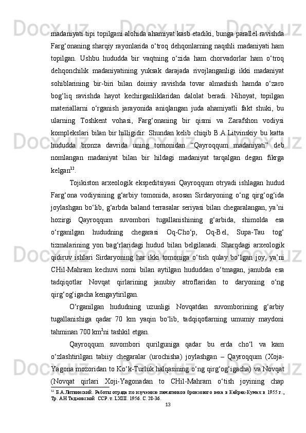 madaniyati tipi topilgani alohida ahamiyat kasb etadiki, bunga parallel ravishda
Farg‘onaning sharqiy rayonlarida o‘troq dehqonlarning naqshli madaniyati ham
topilgan.   Ushbu   hududda   bir   vaqtning   o‘zida   ham   chorvadorlar   ham   o‘troq
dehqonchilik   madaniyatining   yuksak   darajada   rivojlanganligi   ikki   madaniyat
sohiblarining   bir-biri   bilan   doimiy   ravishda   tovar   almashish   hamda   o‘zaro
bog‘liq   ravishda   hayot   kechirganliklaridan   dalolat   beradi.   Nihoyat,   topilgan
materiallarni   o‘rganish   jarayonida   aniqlangan   juda   ahamiyatli   fakt   shuki,   bu
ularning   Toshkent   vohasi,   Farg‘onaning   bir   qismi   va   Zarafshon   vodiysi
komplekslari   bilan   bir   hilligidir.   Shundan   kelib   chiqib   B.A.Litvinskiy   bu   katta
hududda   bronza   davrida   uning   tomonidan   “Qayroqqum   madaniyati”   deb
nomlangan   madaniyat   bilan   bir   hildagi   madaniyat   tarqalgan   degan   fikrga
kelgan 12
.
Tojikiston   arxeologik   ekspeditsiyasi   Qayroqqum   otryadi   ishlagan   hudud
Farg‘ona   vodiysining   g‘arbiy   tomonida,   asosan   Sirdaryoning   o‘ng   qirg‘og‘ida
joylashgan  bo‘lib,  g‘arbda  baland  terrasalar   seriyasi  bilan  chegaralangan,  ya’ni
hozirgi   Qayroqqum   suvombori   tugallanishining   g‘arbida,   shimolda   esa
o‘rganilgan   hududning   chegarasi   Oq-Cho‘p,   Oq-Bel,   Supa-Tau   tog‘
tizmalarining   yon   bag‘rlaridagi   hudud   bilan   belgilanadi.   Sharqdagi   arxeologik
qidiruv   ishlari   Sirdaryoning   har   ikki   tomoniga   o‘tish   qulay   bo‘lgan   joy,   ya’ni
CHil-Mahram   kechuvi   nomi   bilan   aytilgan   hududdan   o‘tmagan,   janubda   esa
tadqiqotlar   Novqat   qirlarining   janubiy   atroflaridan   to   daryoning   o‘ng
qirg‘og‘igacha kengaytirilgan.
O‘rganilgan   hududning   uzunligi   Novqatdan   suvomborining   g‘arbiy
tugallanishiga   qadar   70   km   yaqin   bo‘lib,   tadqiqotlarning   umumiy   maydoni
tahminan 700 km 2
ni tashkil etgan.
Qayroqqum   suvombori   qurilguniga   qadar   bu   erda   cho‘l   va   kam
o‘zlashtirilgan   tabiiy   chegaralar   (urochisha)   joylashgan   –   Qayroqqum   (Xoja-
Yagona mozoridan to Ko‘k-Turluk halqasining o‘ng qirg‘og‘igacha) va Novqat
(Novqat   qirlari   Xoji-Yagonadan   to   CHil-Mahram   o‘tish   joyining   chap
12
  Б.А.Литвинский.  Работы  отряда по изучению  памятников  бронзового  века  в  Кайрак-Кумах  в  1955 г.,
Тр. АН Таджикской  ССР. т.  LXIII . 1956. С. 28-36.
13