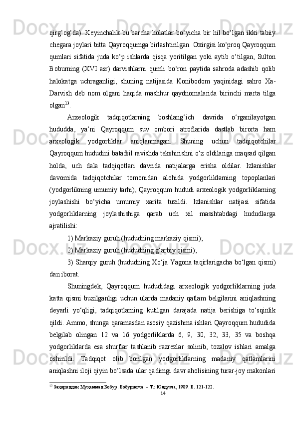 qirg‘og‘da). Keyinchalik bu barcha holatlar  bo‘yicha bir hil  bo‘lgan ikki tabiiy
chegara joylari bitta Qayroqqumga birlashtirilgan. Oxirgisi ko‘proq Qayroqqum
qumlari   sifatida   juda   ko‘p   ishlarda   qisqa   yoritilgan   yoki   aytib   o‘tilgan,   Sulton
Boburning   (XVI   asr)   darvishlarni   qumli   bo‘ron   paytida   sahroda   adashib   qolib
halokatga   uchraganligi,   shuning   natijasida   Konibodom   yaqinidagi   sahro   Xa-
Darvish   deb   nom   olgani   haqida   mashhur   qaydnomalarida   birinchi   marta   tilga
olgan 13
.
Arxeologik   tadqiqotlarning   boshlang‘ich   davrida   o‘rganilayotgan
hududda,   ya’ni   Qayroqqum   suv   ombori   atroflarida   dastlab   birorta   ham
arxeologik   yodgorliklar   aniqlanmagan.   Shuning   uchun   tadqiqotchilar
Qayroqqum hududini batafsil ravishda tekshirishni o‘z oldilariga maqsad qilgan
holda,   uch   dala   tadqiqotlari   davrida   natijalarga   erisha   oldilar.   Izlanishlar
davomida   tadqiqotchilar   tomonidan   alohida   yodgorliklarning   topoplanlari
(yodgorlikning umumiy tarhi), Qayroqqum hududi  arxeologik yodgorliklarning
joylashishi   bo‘yicha   umumiy   xarita   tuzildi.   Izlanishlar   natijasi   sifatida
yodgorliklarning   joylashishiga   qarab   uch   xil   masshtabdagi   hududlarga
ajratilishi:
1) Markaziy guruh (hududning markaziy qismi);
2) Markaziy guruh (hududning g‘arbiy qismi);
3) Sharqiy guruh (hududning Xo‘ja Yagona taqirlarigacha bo‘lgan qismi)
dan iborat.
Shuningdek,   Qayroqqum   hududidagi   arxeologik   yodgorliklarning   juda
katta   qismi   buzilganligi   uchun   ularda   madaniy   qatlam   belgilarini   aniqlashning
deyarli   yo‘qligi,   tadqiqotlarning   kutilgan   darajada   natija   berishiga   to‘sqinlik
qildi. Ammo, shunga qaramasdan asosiy qazishma ishlari Qayroqqum hududida
belgilab   olingan   12   va   16   yodgorliklarda   6,   9,   30,   32,   33,   35   va   boshqa
yodgorliklarda   esa   shurflar   tashlanib   razrezlar   solinib,   tozalov   ishlari   amalga
oshirildi.   Tadqiqot   olib   borilgan   yodgorliklarning   madaniy   qatlamlarini
aniqlashni iloji qiyin bo‘lsada ular qadimgi davr aholisining turar-joy makonlari
13
 За ҳ ириддин   М уҳаммад  Бобур. Бобурн о ма. – Т.:  Юлдузча, 1989. Б. 121-122.  
14 