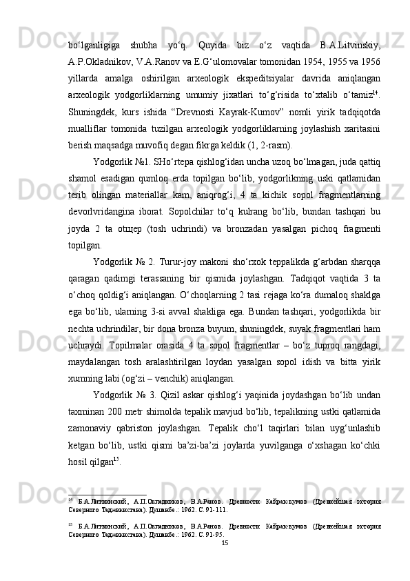 bo‘lganligiga   shubha   yo‘q.   Quyida   biz   o‘z   vaqtida   B.A.Litvinskiy,
A.P.Okladnikov, V.A.Ranov va E.G‘ulomovalar tomonidan 1954, 1955 va 1956
yillarda   amalga   oshirilgan   arxeologik   ekspeditsiyalar   davrida   aniqlangan
arxeologik   yodgorliklarning   umumiy   jixatlari   to‘g‘risida   to‘xtalib   o‘tamiz 14
.
Shuningdek,   kurs   ishida   “Drevnosti   Kayrak-Kumov”   nomli   yirik   tadqiqotda
mualliflar   tomonida   tuzilgan   arxeologik   yodgorliklarning   joylashish   xaritasini
berish maqsadga muvofiq degan fikrga keldik (1, 2-rasm). 
Yodgorlik №1. SHo‘rtepa qishlog‘idan uncha uzoq bo‘lmagan, juda qattiq
shamol   esadigan   qumloq   erda   topilgan   bo‘lib,   yodgorlikning   uski   qatlamidan
terib   olingan   materiallar   kam,   aniqrog‘i,   4   ta   kichik   sopol   fragmentlarning
devorlvridangina   iborat.   Sopolchilar   to‘q   kulrang   bo‘lib,   bundan   tashqari   bu
joyda   2   ta   otщep   (tosh   uchrindi)   va   bronzadan   yasalgan   pichoq   fragmenti
topilgan.
Yodgorlik № 2. Turur-joy makoni  sho‘rxok teppalikda g‘arbdan sharqqa
qaragan   qadimgi   terassaning   bir   qismida   joylashgan.   Tadqiqot   vaqtida   3   ta
o‘choq qoldig‘i aniqlangan. O‘choqlarning 2 tasi rejaga ko‘ra dumaloq shaklga
ega   bo‘lib,   ularning   3-si   avval   shakliga   ega.   Bundan   tashqari,   yodgorlikda   bir
nechta uchrindilar, bir dona bronza buyum, shuningdek, suyak fragmentlari ham
uchraydi.   Topilmalar   orasida   4   ta   sopol   fragmentlar   –   bo‘z   tuproq   rangdagi,
maydalangan   tosh   aralashtirilgan   loydan   yasalgan   sopol   idish   va   bitta   yirik
xumning labi (og‘zi – venchik) aniqlangan.
Yodgorlik   №   3.   Qizil   askar   qishlog‘i   yaqinida   joydashgan   bo‘lib   undan
taxminan 200 metr shimolda tepalik mavjud bo‘lib, tepalikning ustki qatlamida
zamonaviy   qabriston   joylashgan.   Tepalik   cho‘l   taqirlari   bilan   uyg‘unlashib
ketgan   bo‘lib,   ustki   qismi   ba’zi-ba’zi   joylarda   yuvilganga   o‘xshagan   ko‘chki
hosil qilgan 15
.
14
  Б.А.Литвинский,   А.П.Окладников,   В.А.Ранов.   Древности   Кайрак-кумов   (Древнейшая   история
Северного Таджикистана). Душанбе .:  1962. С.  91-111 .
15
  Б.А.Литвинский,   А.П.Окладников,   В.А.Ранов.   Древности   Кайрак-кумов   (Древнейшая   история
Северного Таджикистана). Душанбе .:  1962. С.  91-95 .
15