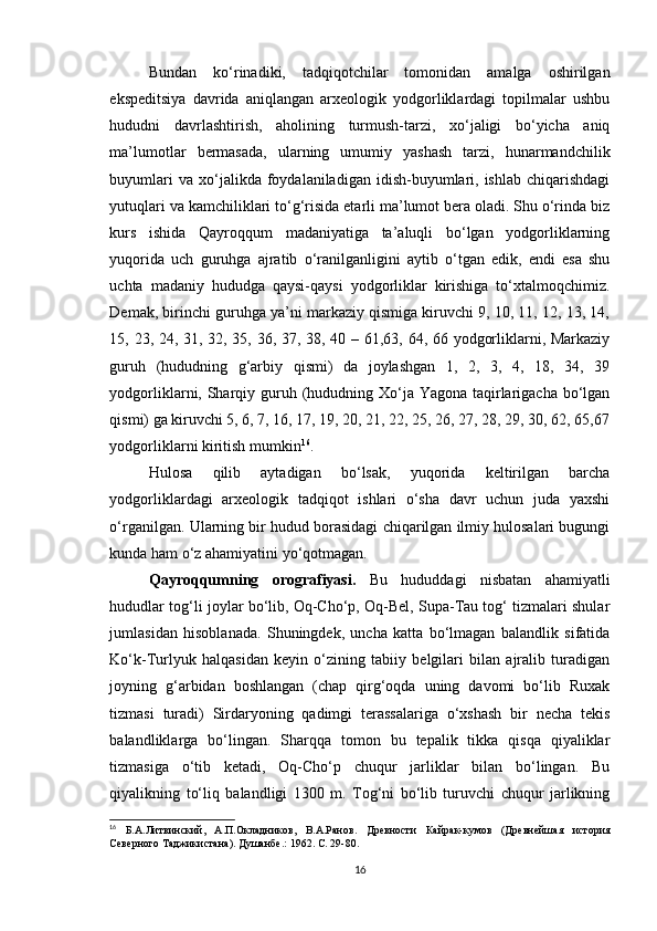 Bundan   ko‘rinadiki,   tadqiqotchilar   tomonidan   amalga   oshirilgan
ekspeditsiya   davrida   aniqlangan   arxeologik   yodgorliklardagi   topilmalar   ushbu
hududni   davrlashtirish,   aholining   turmush-tarzi,   xo‘jaligi   bo‘yicha   aniq
ma’lumotlar   bermasada,   ularning   umumiy   yashash   tarzi,   hunarmandchilik
buyumlari  va  xo‘jalikda  foydalaniladigan  idish-buyumlari,  ishlab   chiqarishdagi
yutuqlari va kamchiliklari to‘g‘risida etarli ma’lumot bera oladi. Shu o‘rinda biz
kurs   ishida   Qayroqqum   madaniyatiga   ta’aluqli   bo‘lgan   yodgorliklarning
yuqorida   uch   guruhga   ajratib   o‘ranilganligini   aytib   o‘tgan   edik,   endi   esa   shu
uchta   madaniy   hududga   qaysi-qaysi   yodgorliklar   kirishiga   to‘xtalmoqchimiz.
Demak, birinchi guruhga ya’ni markaziy qismiga kiruvchi 9, 10, 11, 12, 13, 14,
15, 23, 24, 31, 32, 35, 36, 37, 38, 40 – 61,63, 64, 66 yodgorliklarni, Markaziy
guruh   (hududning   g‘arbiy   qismi)   da   joylashgan   1,   2,   3,   4,   18,   34,   39
yodgorliklarni, Sharqiy guruh (hududning Xo‘ja Yagona taqirlarigacha bo‘lgan
qismi) ga kiruvchi 5, 6, 7, 16, 17, 19, 20, 21, 22, 25, 26, 27, 28, 29, 30, 62, 65,67
yodgorliklarni kiritish mumkin 16
. 
Hulosa   qilib   aytadigan   bo‘lsak,   yuqorida   keltirilgan   barcha
yodgorliklardagi   arxeologik   tadqiqot   ishlari   o‘sha   davr   uchun   juda   yaxshi
o‘rganilgan. Ularning bir hudud borasidagi chiqarilgan ilmiy hulosalari bugungi
kunda ham o‘z ahamiyatini yo‘qotmagan.
Qayroqqumning   orografiyasi.   Bu   hududdagi   nisbatan   ahamiyatli
hududlar tog‘li joylar bo‘lib, Oq-Cho‘p, Oq-Bel, Supa-Tau tog‘ tizmalari shular
jumlasidan   hisoblanada.   Shuningdek,   uncha   katta   bo‘lmagan   balandlik   sifatida
Ko‘k-Turlyuk   halqasidan   keyin   o‘zining   tabiiy   belgilari   bilan   ajralib   turadigan
joyning   g‘arbidan   boshlangan   (chap   qirg‘oqda   uning   davomi   bo‘lib   Ruxak
tizmasi   turadi)   Sirdaryoning   qadimgi   terassalariga   o‘xshash   bir   necha   tekis
balandliklarga   bo‘lingan.   Sharqqa   tomon   bu   tepalik   tikka   qisqa   qiyaliklar
tizmasiga   o‘tib   ketadi,   Oq-Cho‘p   chuqur   jarliklar   bilan   bo‘lingan.   Bu
qiyalikning   to‘liq   balandligi   1300   m.   Tog‘ni   bo‘lib   turuvchi   chuqur   jarlikning
16
  Б.А.Литвинский,   А.П.Окладников,   В.А.Ранов.   Древности   Кайрак-кумов   (Древнейшая   история
Северного Таджикистана). Душанбе .:  1962. С.  29-80 .
16 