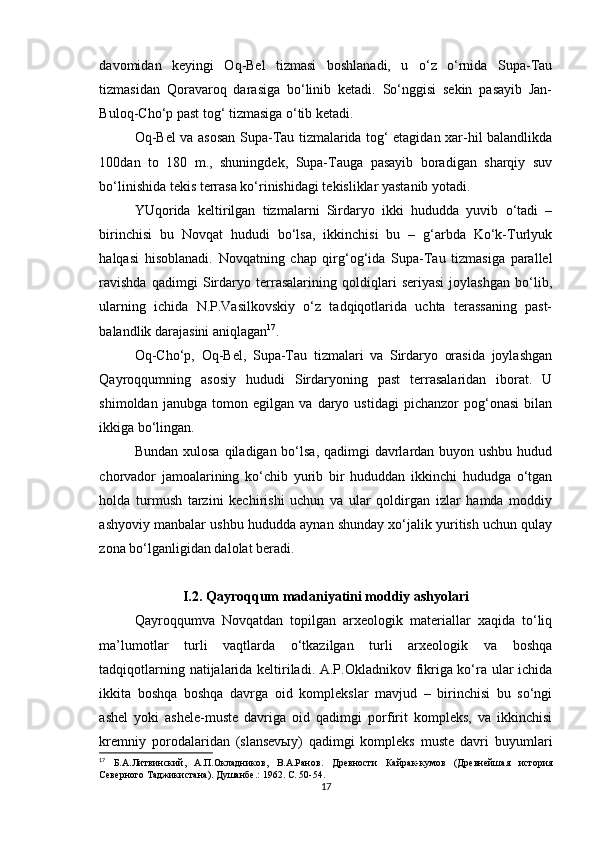 davomidan   keyingi   Oq-Bel   tizmasi   boshlanadi,   u   o‘z   o‘rnida   Supa-Tau
tizmasidan   Qoravaroq   darasiga   bo‘linib   ketadi.   So‘nggisi   sekin   pasayib   Jan-
Buloq-Cho‘p past tog‘ tizmasiga o‘tib ketadi.
Oq-Bel va asosan Supa-Tau tizmalarida tog‘ etagidan xar-hil balandlikda
100dan   to   180   m.,   shuningdek,   Supa-Tauga   pasayib   boradigan   sharqiy   suv
bo‘linishida tekis terrasa ko‘rinishidagi tekisliklar yastanib yotadi.
YUqorida   keltirilgan   tizmalarni   Sirdaryo   ikki   hududda   yuvib   o‘tadi   –
birinchisi   bu   Novqat   hududi   bo‘lsa,   ikkinchisi   bu   –   g‘arbda   Ko‘k-Turlyuk
halqasi   hisoblanadi.   Novqatning   chap   qirg‘og‘ida   Supa-Tau   tizmasiga   parallel
ravishda   qadimgi   Sirdaryo   terrasalarining   qoldiqlari   seriyasi   joylashgan   bo‘lib,
ularning   ichida   N.P.Vasilkovskiy   o‘z   tadqiqotlarida   uchta   terassaning   past-
balandlik darajasini aniqlagan 17
.
Oq-Cho‘p,   Oq-Bel,   Supa-Tau   tizmalari   va   Sirdaryo   orasida   joylashgan
Qayroqqumning   asosiy   hududi   Sirdaryoning   past   terrasalaridan   iborat.   U
shimoldan   janubga   tomon   egilgan   va   daryo   ustidagi   pichanzor   pog‘onasi   bilan
ikkiga bo‘lingan.
Bundan xulosa qiladigan bo‘lsa, qadimgi  davrlardan buyon ushbu hudud
chorvador   jamoalarining   ko‘chib   yurib   bir   hududdan   ikkinchi   hududga   o‘tgan
holda   turmush   tarzini   kechirishi   uchun   va   ular   qoldirgan   izlar   hamda   moddiy
ashyoviy manbalar ushbu hududda aynan shunday xo‘jalik yuritish uchun qulay
zona bo‘lganligidan dalolat beradi. 
I.2.   Qayroqqum madaniyatini moddiy ashyolari
Qayroqqumva   Novqatdan   topilgan   arxeologik   materiallar   xaqida   to‘liq
ma’lumotlar   turli   vaqtlarda   o‘tkazilgan   turli   arxeologik   va   boshqa
tadqiqotlarning natijalarida keltiriladi. A.P.Okladnikov fikriga ko‘ra ular ichida
ikkita   boshqa   boshqa   davrga   oid   komplekslar   mavjud   –   birinchisi   bu   so‘ngi
ashel   yoki   ashele-muste   davriga   oid   qadimgi   porfirit   kompleks,   va   ikkinchisi
kremniy   porodalaridan   (slansevыy)   qadimgi   kompleks   muste   davri   buyumlari
17
  Б.А.Литвинский,   А.П.Окладников,   В.А.Ранов.   Древности   Кайрак-кумов   (Древнейшая   история
Северного Таджикистана). Душанбе .:  1962. С.  50-54 .
17 