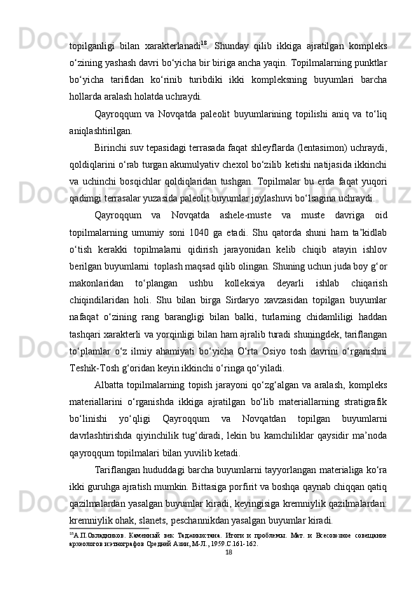 topilganligi   bilan   xarakterlanadi 18
.   Shunday   qilib   ikkiga   ajratilgan   kompleks
o‘zining yashash davri bo‘yicha bir biriga ancha yaqin. Topilmalarning punktlar
bo‘yicha   tarifidan   ko‘rinib   turibdiki   ikki   kompleksning   buyumlari   barcha
hollarda aralash holatda uchraydi.
Qayroqqum   va   Novqatda   paleolit   buyumlarining   topilishi   aniq   va   to‘liq
aniqlashtirilgan.
Birinchi suv tepasidagi terrasada faqat shleyflarda (lentasimon) uchraydi,
qoldiqlarini o‘rab turgan akumulyativ chexol bo‘zilib ketishi natijasida ikkinchi
va   uchinchi   bosqichlar   qoldiqlaridan   tushgan.   Topilmalar   bu   erda   faqat   yuqori
qadimgi terrasalar yuzasida paleolit buyumlar joylashuvi bo‘lsagina uchraydi.
Qayroqqum   va   Novqatda   ashele-muste   va   muste   davriga   oid
topilmalarning   umumiy   soni   1040   ga   etadi.   Shu   qatorda   shuni   ham   ta’kidlab
o‘tish   kerakki   topilmalarni   qidirish   jarayonidan   kelib   chiqib   atayin   ishlov
berilgan buyumlarni  toplash maqsad qilib olingan. Shuning uchun juda boy g‘or
makonlaridan   to‘plangan   ushbu   kolleksiya   deyarli   ishlab   chiqarish
chiqindilaridan   holi.   Shu   bilan   birga   Sirdaryo   xavzasidan   topilgan   buyumlar
nafaqat   o‘zining   rang   barangligi   bilan   balki,   turlarning   chidamliligi   haddan
tashqari xarakterli va yorqinligi bilan ham ajralib turadi shuningdek, tariflangan
to‘plamlar   o‘z   ilmiy   ahamiyati   bo‘yicha   O‘rta   Osiyo   tosh   davrini   o‘rganishni
Teshik-Tosh g‘oridan keyin ikkinchi o‘ringa qo‘yiladi.
Albatta   topilmalarning   topish   jarayoni   qo‘zg‘algan   va   aralash,   kompleks
materiallarini   o‘rganishda   ikkiga   ajratilgan   bo‘lib   materiallarning   stratigrafik
bo‘linishi   yo‘qligi   Qayroqqum   va   Novqatdan   topilgan   buyumlarni
davrlashtirishda   qiyinchilik   tug‘diradi,   lekin   bu   kamchiliklar   qaysidir   ma’noda
qayroqqum topilmalari bilan yuvilib ketadi.
Tariflangan hududdagi barcha buyumlarni tayyorlangan materialiga ko‘ra
ikki guruhga ajratish mumkin. Bittasiga porfirit va boshqa qaynab chiqqan qatiq
qazilmalardan yasalgan buyumlar kiradi, keyingisiga kremniylik qazilmalardan:
kremniylik ohak, slanets, peschannikdan yasalgan buyumlar kiradi.
18
А.П.Окладников.   Каменный   век   Таджикистана.   Итоги   и   проблемы .   Мат.   и   Всесоюзное   совещание
археологов и этнографов Средней Азии, М-Л., 1959.С.161-162.
18 