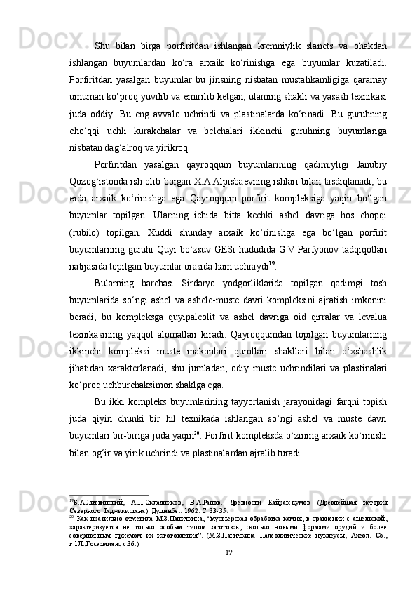 Shu   bilan   birga   porfiritdan   ishlangan   kremniylik   slanets   va   ohakdan
ishlangan   buyumlardan   ko‘ra   arxaik   ko‘rinishga   ega   buyumlar   kuzatiladi.
Porfiritdan   yasalgan   buyumlar   bu   jinsning   nisbatan   mustahkamligiga   qaramay
umuman ko‘proq yuvilib va emirilib ketgan, ularning shakli va yasash texnikasi
juda   oddiy.   Bu   eng   avvalo   uchrindi   va   plastinalarda   ko‘rinadi.   Bu   guruhning
cho‘qqi   uchli   kurakchalar   va   belchalari   ikkinchi   guruhning   buyumlariga
nisbatan dag‘alroq va yirikroq.
Porfiritdan   yasalgan   qayroqqum   buyumlarining   qadimiyligi   Janubiy
Qozog‘istonda ish olib borgan X.A.Alpisbaevning ishlari bilan tasdiqlanadi, bu
erda   arxaik   ko‘rinishga   ega   Qayroqqum   porfirit   kompleksiga   yaqin   bo‘lgan
buyumlar   topilgan.   Ularning   ichida   bitta   kechki   ashel   davriga   hos   chopqi
(rubilo)   topilgan.   Xuddi   shunday   arxaik   ko‘rinishga   ega   bo‘lgan   porfirit
buyumlarning guruhi Quyi bo‘zsuv  GESi  hududida G.V.Parfyonov tadqiqotlari
natijasida topilgan buyumlar orasida ham uchraydi 19
.
Bularning   barchasi   Sirdaryo   yodgorliklarida   topilgan   qadimgi   tosh
buyumlarida   so‘ngi   ashel   va   ashele-muste   davri   kompleksini   ajratish   imkonini
beradi,   bu   kompleksga   quyipaleolit   va   ashel   davriga   oid   qirralar   va   levalua
texnikasining   yaqqol   alomatlari   kiradi.   Qayroqqumdan   topilgan   buyumlarning
ikkinchi   kompleksi   muste   makonlari   qurollari   shakllari   bilan   o‘xshashlik
jihatidan   xarakterlanadi,   shu   jumladan,   odiy   muste   uchrindilari   va   plastinalari
ko‘proq uchburchaksimon shaklga ega.
Bu   ikki   kompleks   buyumlarining   tayyorlanish   jarayonidagi   farqni   topish
juda   qiyin   chunki   bir   hil   texnikada   ishlangan   so‘ngi   ashel   va   muste   davri
buyumlari bir-biriga juda yaqin 20
. Porfirit kompleksda o‘zining arxaik ko‘rinishi
bilan og‘ir va yirik uchrindi va plastinalardan ajralib turadi.
19
Б.А.Литвинский,   А.П.Окладников,   В.А.Ранов.   Древности   Кайрак-кумов   (Древнейшая   история
Северного Таджикистана). Душанбе .:  1962. С.  33-35 . 
20
  Как   правильно   отметила   М.З.Паничкина,   “ мустьерская   обработка   камня,   в   сравнении   с   ашельской,
характеризуется   не   только   особым   типом   заготовок,   сколько   новыми   формами   орудий   и   более
совершенным   приёмом   их   изготовления ”.   (М.З.Паничкина   Палеолитические   нуклеусы,   Ахеол.   Сб.,
т.1Л.,Госэрмиаж, с.36.)
19 