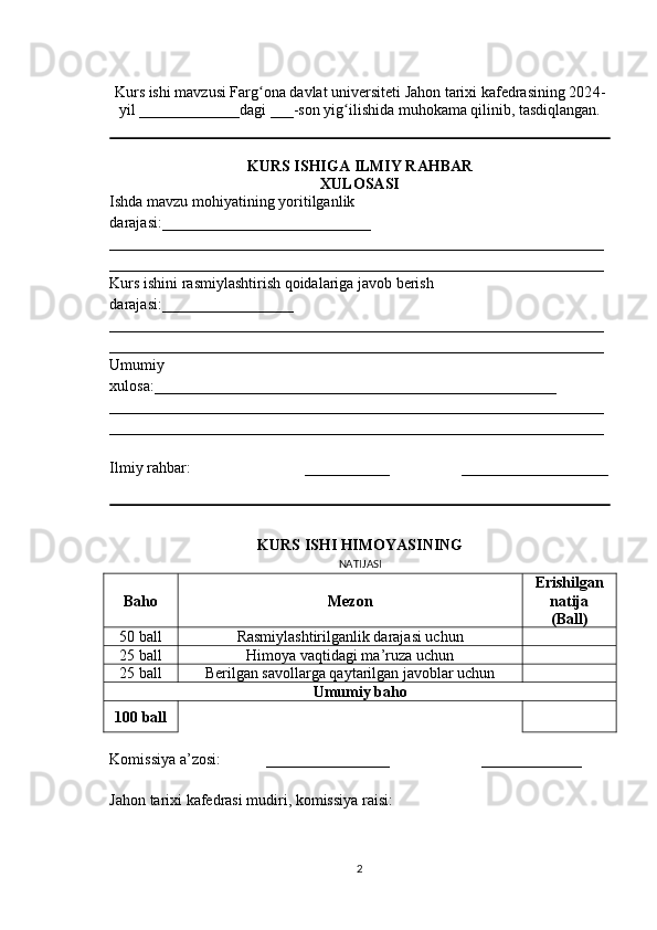  
Kurs ishi mavzusi Farg ona davlat universiteti Jahon tarixi kafedrasining 202ʻ 4 -
yil _____________dagi ___-son yig ilishida muhokama qilinib, tasdiqlangan.	
ʻ
KURS ISHIGA   ILMIY RAHBAR
XULOSASI
Ishda mavzu mohiyatining yor i tilganlik 
darajasi: ___________________________
________________________________________________________________
________________________________________________________________
Kurs ishini rasmiylashtirish qoidalariga javob berish 
darajasi: ___ ______________
________________________________________________________________
________________________________________________________________
Umumiy 
xulosa: ____________________________________________________
________________________________________________________________
________________________________________________________________
Ilmiy rahbar: ___________ ___________________
KURS ISHI HIMOYASI NING
NATIJASI
Baho Mezon Erishilgan
natija
( Ball )
5 0   ball Rasmiylashtirilganlik darajasi uchun
2 5  ball Himoya vaqtidagi ma’ruza uchun
2 5  ball Berilgan savollarga qaytarilgan javoblar uchun
Umumiy baho
100   ball
Komissiya  a’zosi : ________________       _____________
Jahon tarixi kafedrasi mudiri,   k omissiya  raisi :
2 