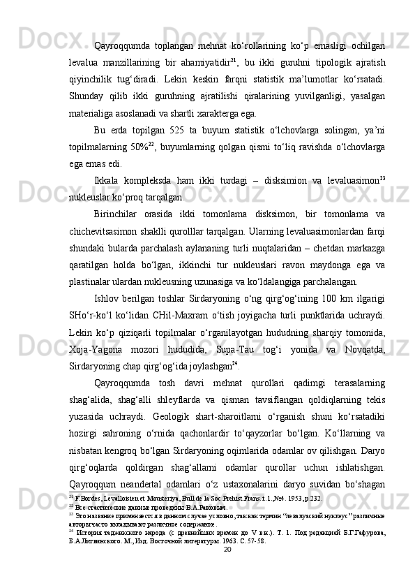 Qayroqqumda   toplangan   mehnat   ko‘rollarining   ko‘p   emasligi   ochilgan
levalua   manzillarining   bir   ahamiyatidir 21
,   bu   ikki   guruhni   tipologik   ajratish
qiyinchilik   tug‘diradi.   Lekin   keskin   farqni   statistik   ma’lumotlar   ko‘rsatadi.
Shunday   qilib   ikki   guruhning   ajratilishi   qiralarining   yuvilganligi,   yasalgan
materialiga asoslanadi va shartli xarakterga ega.
Bu   erda   topilgan   525   ta   buyum   statistik   o‘lchovlarga   solingan,   ya’ni
topilmalarning   50% 22
,   buyumlarning   qolgan   qismi   to‘liq   ravishda   o‘lchovlarga
ega emas edi.
Ikkala   kompleksda   ham   ikki   turdagi   –   disksimion   va   levaluasimon 23
nukleuslar ko‘proq tarqalgan.
Birinchilar   orasida   ikki   tomonlama   disksimon,   bir   tomonlama   va
chichevitsasimon  shaklli qurolllar tarqalgan. Ularning levaluasimonlardan farqi
shundaki   bularda   parchalash   aylananing   turli   nuqtalaridan   –   chetdan   markazga
qaratilgan   holda   bo‘lgan,   ikkinchi   tur   nukleuslari   ravon   maydonga   ega   va
plastinalar ulardan nukleusning uzunasiga va ko‘ldalangiga parchalangan.
Ishlov   berilgan   toshlar   Sirdaryoning   o‘ng   qirg‘og‘ining   100   km   ilgarigi
SHo‘r-ko‘l   ko‘lidan   CHil-Maxram   o‘tish   joyigacha   turli   punktlarida   uchraydi.
Lekin   ko‘p   qiziqarli   topilmalar   o‘rganilayotgan   hududning   sharqiy   tomonida,
Xoja-Yagona   mozori   hududida,   Supa-Tau   tog‘i   yonida   va   Novqatda,
Sirdaryoning chap qirg‘og‘ida joylashgan 24
. 
Qayroqqumda   tosh   davri   mehnat   qurollari   qadimgi   terasalarning
shag‘alida,   shag‘alli   shleyflarda   va   qisman   tavsiflangan   qoldiqlarning   tekis
yuzasida   uchraydi.   Geologik   shart-sharoitlarni   o‘rganish   shuni   ko‘rsatadiki
hozirgi   sahroning   o‘rnida   qachonlardir   to‘qayzorlar   bo‘lgan.   Ko‘llarning   va
nisbatan kengroq bo‘lgan Sirdaryoning oqimlarida odamlar ov qilishgan. Daryo
qirg‘oqlarda   qoldirgan   shag‘allarni   odamlar   qurollar   uchun   ishlatishgan.
Qayroqqum   neandertal   odamlari   o‘z   ustaxonalarini   daryo   suvidan   bo‘shagan
21
 F.Bordes, Levalloisien et Mousteriya, Bull de la Soc.Prehist.Frans..t.1., № 4. 1953, p.232.
22
  Все стастические данн ые проведены В.А.Рановым.
23
  Это название применяестся в данном случае условно, так как термин “левалуаский нуклеус” различные
авторы часто вкладывают различное содержание.
24
  История   таджикского   народа   (с   древнейших   времен   до   V   в.н.).   Т.   1.   Под   редакцией   Б.Г.Гафурова,
Б.А.Литвинского. М., Изд. Восточной литератур ы. 1963. С. 57-58.
20 