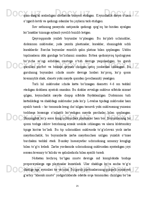 qum-shag‘al   aralashgan   chetlarida   bunyod   etishgan.   Keyinchalik   daryo   o‘zani
o‘zgarib ketdi va qadimgi odamlar bu joylarni tark etishgan.
Suv   sathining   pasayishi   natijasida   qadimgi   qirg‘oq   bir-biridan   ajralgan
ko‘lmaklar tizimiga aylanib yuvilib buzilib ketgan.
Qayroqqumda   yuzlab   buyumlar   to‘plangan.   Bu   ko‘plab   uchrindilar,
disksimon   nukleuslar,   juda   yaxshi   plastinalar,   kuraklar,   shuningdek   uchli
kuraklardir.   Barcha   buyumlar   emirilib   qalin   platina   bilan   qoplangan.   Ushbu
topilmalarni   ikki   guruhga   bo‘lishimiz   mumkin.   Bittasi   qadimiyroq   tipologiyasi
bo‘yicha   so‘ngi   asheldan   mustega   o‘tish   davriga   yaqinlashgan;   bu   guruh
qurollari   porfirit   va   boshqa   qaynab   chiqqan   qatiq   jinslardan   ishlangan.   Bu
guruhning   buyumlari   ichida   muste   davriga   hoslari   ko‘proq,   ko‘p   qismi
kremniylik ohak, slanets yoki mayda qumdan (peschannik) yasalgan.
Turli   hil   nukleuslar   ichida   katta   bo‘lmagan   diametri   4-6   sm   tashkil
etadigan disklarni ajratish mumkin. Bu disklar avvaliga nukleus sifatida xizmat
qilgan,   keyinchalik   mayda   chopqi   sifatida   foydalanilgan.   Disksimon   turli
kattalikdagi va shakldagi nukleuslar juda ko‘p. Levalua tipidagi nukleuslar ham
ajralib turadi – bir tomonida keng cho‘zilgan tarnovli yoki nukleusning yuzasini
toshbaqa   kosasiga   o‘xshatib   ko‘yadigan   mayda   parchalar   bilan   qoplangan.
Shuningdek ko‘p asosi keng uchburchak plastinalar ham bor. Buyumlarning bir
qismi   toshga   ishlov   berishning   arxaik   usulida   ishlangan   va   ularni   klektonskiy
tipiga   kiritsa   bo‘ladi.   Bu   tip   uchrindilari   nukleusda   to‘g‘irlovsiz   yirik   zarba
maydonchalik;   bu   buyumlarda   zarba   maydonchasi   urilgan   yuzalik   o‘tmas
burchakni   tashkil   etadi.   Bunday   hususiyatlar   uchrindining   umumiy   kengligi
bilan  to‘g‘ri  keladi.   Zarba  yordamida  uchrindining  nukleusdan   ajratadigan  joyi
asosan kremniy to‘kilishi va qalinlashishi bilan ajralib turadi.
Nisbatan   kechroq   bo‘lgan   muste   davriga   oid   kompleksda   boshqa
proporsiyalarga   ega   plastinalar   kuzatiladi.   Ular   shakliga   ko‘ra   ancha   to‘g‘ri
shaklga ega, ayrimlari tor va uzun. Bu guruh plastinalarining qiziqarli xususiyati
g‘arbiy “klassik muste” yodgorliklarida odatda orqa tomonidan chizilgan bo‘lsa
21 