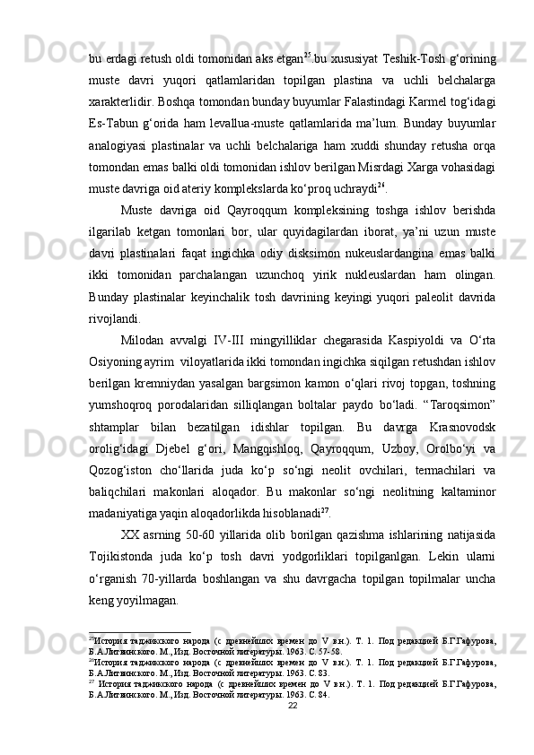 bu erdagi retush oldi tomonidan aks etgan 25
.bu xususiyat Teshik-Tosh g‘orining
muste   davri   yuqori   qatlamlaridan   topilgan   plastina   va   uchli   belchalarga
xarakterlidir. Boshqa tomondan bunday buyumlar Falastindagi Karmel tog‘idagi
Es-Tabun   g‘orida   ham   levallua-muste   qatlamlarida   ma’lum.   Bunday   buyumlar
analogiyasi   plastinalar   va   uchli   belchalariga   ham   xuddi   shunday   retusha   orqa
tomondan emas balki oldi tomonidan ishlov berilgan Misrdagi Xarga vohasidagi
muste davriga oid ateriy komplekslarda ko‘proq uchraydi 26
.
Muste   davriga   oid   Qayroqqum   kompleksining   toshga   ishlov   berishda
ilgarilab   ketgan   tomonlari   bor,   ular   quyidagilardan   iborat,   ya’ni   uzun   muste
davri   plastinalari   faqat   ingichka   odiy   disksimon   nukeuslardangina   emas   balki
ikki   tomonidan   parchalangan   uzunchoq   yirik   nukleuslardan   ham   olingan.
Bunday   plastinalar   keyinchalik   tosh   davrining   keyingi   yuqori   paleolit   davrida
rivojlandi.
Milodan   avvalgi   IV-III   mingyilliklar   chegarasida   Kaspiyoldi   va   O‘rta
Osiyoning ayrim  viloyatlarida ikki tomondan ingichka siqilgan retushdan ishlov
berilgan   kremniydan   yasalgan   bargsimon   kamon   o‘qlari   rivoj   topgan,   toshning
yumshoqroq   porodalaridan   silliqlangan   boltalar   paydo   bo‘ladi.   “Taroqsimon”
shtamplar   bilan   bezatilgan   idishlar   topilgan.   Bu   davrga   Krasnovodsk
orolig‘idagi   Djebel   g‘ori,   Mangqishloq,   Qayroqqum,   Uzboy,   Orolbo‘yi   va
Qozog‘iston   cho‘llarida   juda   ko‘p   so‘ngi   neolit   ovchilari,   termachilari   va
baliqchilari   makonlari   aloqador.   Bu   makonlar   so‘ngi   neolitning   kaltaminor
madaniyatiga yaqin aloqadorlikda hisoblanadi 27
.
XX   asrning   50-60   yillarida   olib   borilgan   qazishma   ishlarining   natijasida
Tojikistonda   juda   ko‘p   tosh   davri   yodgorliklari   topilganlgan.   Lekin   ularni
o‘rganish   70-yillarda   boshlangan   va   shu   davrgacha   topilgan   topilmalar   uncha
keng yoyilmagan.
25
История   таджикского   народа   (с   древнейших   времен   до   V   в.н.).   Т.   1.   Под   редакцией   Б.Г.Гафурова,
Б.А.Литвинского. М., Изд. Восточной литератур ы. 1963. С. 57-58.
26
История   таджикского   народа   (с   древнейших   времен   до   V   в.н.).   Т.   1.   Под   редакцией   Б.Г.Гафурова,
Б.А.Литвинского. М., Изд. Восточной литератур ы. 1963. С. 83. 
27
  История   таджикского   народа   (с   древнейших   времен   до   V   в.н.).   Т.   1.   Под   редакцией   Б.Г.Гафурова,
Б.А.Литвинского. М., Изд. Восточной литератур ы. 1963. С. 84.
22 