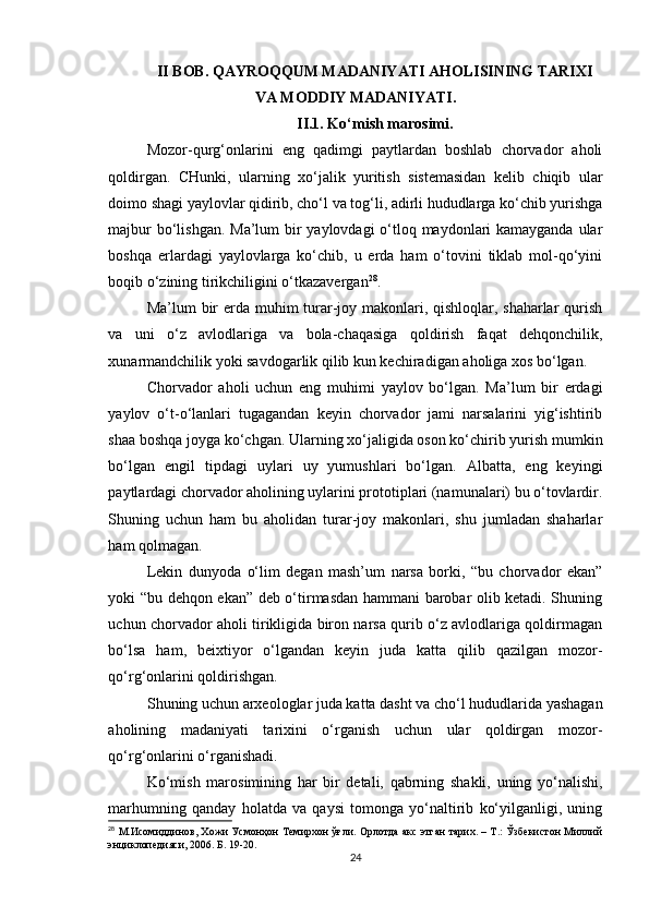 II BOB. QAYROQQUM MADANIYATI AHOLISINING TARIXI
VA MODDIY MADANIYATI.
II.1. Ko‘mish marosimi.
Mozor-qurg‘onlarini   eng   qadimgi   paytlardan   boshlab   chorvador   aholi
qoldirgan.   CHunki,   ularning   xo‘jalik   yuritish   sistemasidan   kelib   chiqib   ular
doimo shagi yaylovlar qidirib, cho‘l va tog‘li, adirli hududlarga ko‘chib yurishga
majbur  bo‘lishgan. Ma’lum  bir  yaylovdagi  o‘tloq maydonlari  kamayganda ular
boshqa   erlardagi   yaylovlarga   ko‘chib,   u   erda   ham   o‘tovini   tiklab   mol-qo‘yini
boqib o‘zining tirikchiligini o‘tkazavergan 28
.
Ma’lum bir  erda muhim  turar-joy makonlari, qishloqlar, shaharlar  qurish
va   uni   o‘z   avlodlariga   va   bola-chaqasiga   qoldirish   faqat   dehqonchilik,
xunarmandchilik yoki savdogarlik qilib kun kechiradigan aholiga xos bo‘lgan.
Chorvador   aholi   uchun   eng   muhimi   yaylov   bo‘lgan.   Ma’lum   bir   erdagi
yaylov   o‘t-o‘lanlari   tugagandan   keyin   chorvador   jami   narsalarini   yig‘ishtirib
shaa boshqa joyga ko‘chgan. Ularning xo‘jaligida oson ko‘chirib yurish mumkin
bo‘lgan   engil   tipdagi   uylari   uy   yumushlari   bo‘lgan.   Albatta,   eng   keyingi
paytlardagi chorvador aholining uylarini prototiplari (namunalari) bu o‘tovlardir.
Shuning   uchun   ham   bu   aholidan   turar-joy   makonlari,   shu   jumladan   shaharlar
ham qolmagan.
Lekin   dunyoda   o‘lim   degan   mash’um   narsa   borki,   “bu   chorvador   ekan”
yoki “bu dehqon ekan” deb o‘tirmasdan hammani barobar olib ketadi. Shuning
uchun chorvador aholi tirikligida biron narsa qurib o‘z avlodlariga qoldirmagan
bo‘lsa   ham,   beixtiyor   o‘lgandan   keyin   juda   katta   qilib   qazilgan   mozor-
qo‘rg‘onlarini qoldirishgan.
Shuning uchun arxeologlar juda katta dasht va cho‘l hududlarida yashagan
aholining   madaniyati   tarixini   o‘rganish   uchun   ular   qoldirgan   mozor-
qo‘rg‘onlarini o‘rganishadi.
Ko‘mish   marosimining   har   bir   detali,   qabrning   shakli,   uning   yo‘nalishi,
marhumning   qanday   holatda   va   qaysi   tomonga   yo‘naltirib   ko‘yilganligi,   uning
28
  М.Исомиддинов, Хожи Усмонҳон Темирхон ўғли. Орлотда акс этган тарих. – Т.: Ўзбекистон Миллий
энциклопедияси, 2006. Б. 19-20.
24 