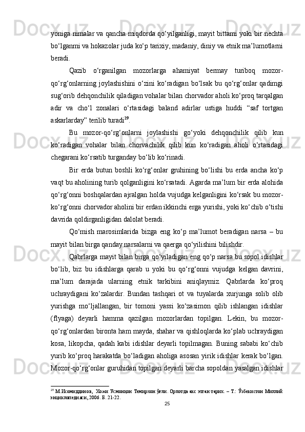 yoniga nimalar va qancha miqdorda qo‘yilganligi, mayit bittami yoki bir nechta
bo‘lganmi va hokazolar juda ko‘p tarixiy, madaniy, diniy va etnik ma’lumotlarni
beradi.
Qazib   o‘rganilgan   mozorlarga   ahamiyat   bermay   turiboq   mozor-
qo‘rg‘onlarning  joylashishini   o‘zini  ko‘radigan  bo‘lsak  bu  qo‘rg‘onlar  qadimgi
sug‘orib dehqonchilik qiladigan vohalar bilan chorvador aholi ko‘proq tarqalgan
adir   va   cho‘l   zonalari   o‘rtasidagi   baland   adirlar   ustiga   huddi   “saf   tortgan
askarlarday” terilib turadi 29
.
Bu   mozor-qo‘rg‘onlarni   joylashishi   go‘yoki   dehqonchilik   qilib   kun
ko‘radigan   vohalar   bilan   chorvachilik   qilib   kun   ko‘radigan   aholi   o‘rtasidagi
chegarani ko‘rsatib turganday bo‘lib ko‘rinadi.
Bir   erda   butun   boshli   ko‘rg‘onlar   gruhining   bo‘lishi   bu   erda   ancha   ko‘p
vaqt bu aholining turib qolganligini ko‘rsatadi. Agarda ma’lum bir erda alohida
qo‘rg‘onni boshqalardan ajralgan holda vujudga kelganligini ko‘rsak bu mozor-
ko‘rg‘onni chorvador aholini bir erdan ikkinchi erga yurishi, yoki ko‘chib o‘tishi
davrida qoldirganligidan dalolat beradi.
Qo‘mish   marosimlarida   bizga   eng   ko‘p   ma’lumot   beradigan   narsa   –   bu
mayit bilan birga qanday narsalarni va qaerga qo‘yilishini bilishdir.
Qabrlarga mayit bilan birga qo‘yiladigan eng qo‘p narsa bu sopol idishlar
bo‘lib,   biz   bu   idishlarga   qarab   u   yoki   bu   qo‘rg‘onni   vujudga   kelgan   davrini,
ma’lum   darajada   ularning   etnik   tarkibini   aniqlaymiz.   Qabrlarda   ko‘proq
uchraydigani   ko‘zalardir.   Bundan   tashqari   ot   va   tuyalarda   xurjunga   solib   olib
yurishga   mo‘ljallangan,   bir   tomoni   yassi   ko‘zasimon   qilib   ishlangan   idishlar
(flyaga)   deyarli   hamma   qazilgan   mozorlardan   topilgan.   Lekin,   bu   mozor-
qo‘rg‘onlardan bironta ham mayda, shahar va qishloqlarda ko‘plab uchraydigan
kosa,   likopcha,   qadah   kabi   idishlar   deyarli   topilmagan.   Buning   sababi   ko‘chib
yurib ko‘proq harakatda bo‘ladigan aholiga asosan yirik idishlar kerak bo‘lgan.
Mozor-qo‘rg‘onlar guruhidan topilgan deyarli barcha sopoldan yasalgan idishlar
29
 М.Исомиддинов,  Хожи Усмонҳон Темирхон ўғли. Орлотда акс этган тарих. – Т.: Ўзбекистон Миллий
энциклопедияси, 2006. Б. 21-22. 
25 