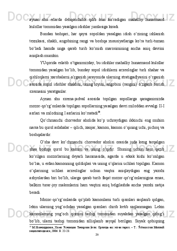 aynan   shu   erlarda   dehqonchilik   qilib   kun   ko‘radigan   mahalliy   hunarmand
kulollar tomonidan yasalgan idishlar jumlasiga kiradi.
Bundan   tashqari,   har   qaysi   sopoldan   yasalgan   idish   o‘zining   ishlanish
texnikasi,   shakli,   angobining  rangi   va  boshqa   xususiyatlariga   ko‘ra  turli-tuman
bo‘ladi   hamda   unga   qarab   turib   ko‘mish   marosimining   ancha   aniq   davrini
aniqlash mumkin.
YUqorida eslatib o‘tganimizday, bu idishlar mahalliy hunarmand kulollar
tomonidan   yasalgan   bo‘lib,   bunday   sopol   idishlarni   arxeologlar   turli   shahar   va
qishloqlarni xarobalarni o‘rganish jarayonida ularning stratigrafiyasini o‘rganish
asosida  sopol  idishlar  shaklini,  uning loyini, angobini  (rangini)  o‘zgarib borish
sxemasini yaratganlar.
Aynan   shu   sxema-jadval   asosida   topilgan   sopollarga   qaraganimizda
mozor-qo‘rg‘onlarida topilgan sopollarning yasalgan davri miloddan avvalgi II-I
asrlari va milodning I asrlarini ko‘rsatadi 30
.
Qo‘chmanchi   chorvador   aholida   ko‘p   uchraydigan   ikkinchi   eng   muhim
narsa bu qurol aslahalar – qilich, xanjar, kamon, kamon o‘qining uchi, pichoq va
boshqalardir.
O‘sha   davr   ko‘chmanchi   chorvador   aholisi   orasida   juda   keng   tarqalgan
shaa   boshqa   qurol   bu   kamon   va   uning   o‘qidir.   Shuning   uchun   ham   qazib
ko‘rilgan   mozorlarning   deyarli   hammasida,   agarda   u   erkak   kishi   ko‘milgan
bo‘lsa, u erdan kamonning qoldiqlari va uning o‘qlarini uchlari topilgan. Kamon
o‘qlarining   uchlari   arxeologlar   uchun   vaqtni   aniqlaydigan   eng   yaxshi
ashyolardan biri bo‘lib, ularga qarab turib faqat mozor-qo‘rg‘onlarnigina emas,
balkim   turar-joy   makonlarini   ham   vaqtini   aniq   belgilashda   ancha   yaxshi   natija
beradi.
Mozor-qo‘rg‘onlarida   qo‘plab   kamonlarni   turli   qismlari   saqlanib   qolgan,
lekin   ularning   yog‘ochdan   yasalgan   qismlari   chirib   ketib   saqlanmagan.   Lekin
kamonlarning   yog‘och   qismini   tashqi   tomonidan   suyakdan   yasalgan   qobig‘i
bo‘lib,   ularni   tashqi   tomonidan   silliqlanib   sayqal   berilgan.   Suyak   qobiqning
30
  М.Исомиддинов, Хожи Усмонҳон Темирхон ўғли. Орлотда акс этган тарих. – Т.: Ўзбекистон Миллий
энциклопедияси, 2006. Б. 22-23.
26