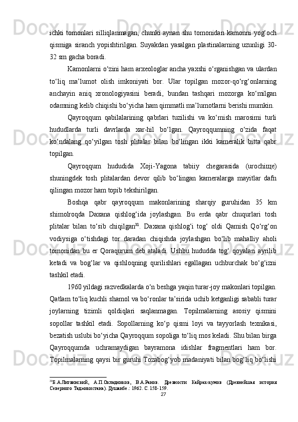 ichki  tomonlari  silliqlanmagan,  chunki  aynan shu  tomonidan  kamonni  yog‘och
qismiga   siranch   yopishtirilgan.   Suyakdan   yasalgan   plastinalarning   uzunligi   30-
32 sm gacha boradi.
Kamonlarni o‘zini ham arxeologlar ancha yaxshi o‘rganishgan va ulardan
to‘liq   ma’lumot   olish   imkoniyati   bor.   Ular   topilgan   mozor-qo‘rg‘onlarning
anchayin   aniq   xronologiyasini   beradi,   bundan   tashqari   mozorga   ko‘milgan
odamning kelib chiqishi bo‘yicha ham qimmatli ma’lumotlarni berishi mumkin.
Qayroqqum   qabilalarining   qabrlari   tuzilishi   va   ko‘mish   marosimi   turli
hududlarda   turli   davrlarda   xar-hil   bo‘lgan.   Qayroqqumning   o‘zida   faqat
ko‘ndalang   qo‘yilgan   tosh   plitalar   bilan   bo‘lingan   ikki   kameralik   bitta   qabr
topilgan. 
Qayroqqum   hududida   Xoji-Yagona   tabiiy   chegarasida   (urochiщe)
shuningdek   tosh   plitalardan   devor   qilib   bo‘lingan   kameralarga   mayitlar   dafn
qilingan mozor ham topib tekshirilgan.
Boshqa   qabr   qayroqqum   makonlarining   sharqiy   guruhidan   35   km
shimolroqda   Daxana   qishlog‘ida   joylashgan.   Bu   erda   qabr   chuqurlari   tosh
plitalar   bilan   to‘sib   chiqilgan 31
.   Daxana   qishlog‘i   tog‘   oldi   Qamish   Qo‘rg‘on
vodiysiga   o‘tishdagi   tor   daradan   chiqishda   joylashgan   bo‘lib   mahalliy   aholi
tomonidan   bu   er   Qoraqurum   deb   ataladi.   Ushbu   hududda   tog‘   qoyalari   ayrilib
ketadi   va   bog‘lar   va   qishloqning   qurilishlari   egallagan   uchburchak   bo‘g‘izni
tashkil etadi.
1960 yildagi razvedkalarda o‘n beshga yaqin turar-joy makonlari topilgan.
Qatlam to‘liq kuchli shamol va bo‘ronlar ta’sirida uchib ketganligi sababli turar
joylarning   tizimli   qoldiqlari   saqlanmagan.   Topilmalarning   asosiy   qismini
sopollar   tashkil   etadi.   Sopollarning   ko‘p   qismi   loyi   va   tayyorlash   texnikasi,
bezatish uslubi bo‘yicha Qayroqqum sopoliga to‘liq mos keladi. Shu bilan birga
Qayroqqumda   uchramaydigan   bayramona   idishlar   fragmentlari   ham   bor.
Topilmalarning qaysi bir guruhi Tozabog‘yob madaniyati bilan bog‘liq bo‘lishi
31
Б.А.Литвинский,   А.П.Окладников,   В.А.Ранов.   Древности   Кайрак-кумов   (Древнейшая   история
Северного Таджикистана). Душанбе .:  1962. С.  158-159. 
27 