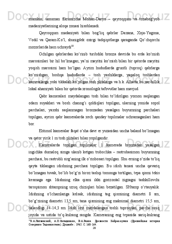 mumkin;   umuman   fikrimizcha   Mohan-Daryo   –   qayroqqum   va   tozabog‘yob
madaniyatlarining aloqa zonasi hisoblanadi.
Qayroqqum   madaniyati   bilan   bog‘liq   qabrlar   Daxana,   Xoja-Yagona,
Vodil   va   Qaram-Ko‘l,   shunigdek   oxirgi   tadqiqotlarga   qaraganda   Qo‘chqorchi
mozorlarida ham uchraydi 32
.
Ochilgan   qabrlardan   ko‘rinib   turibdiki   bronza   davrida   bu   erda   ko‘mish
marosimlari bir hil bo‘lmagan; ya’ni mayitni ko‘mish bilan bir qatorda mayitni
yoqish   marosimi   ham   bo‘lgan.   Ayrim   hududlarda   gruntli   (tuproq)   qabrlarga
ko‘mishgan,   boshqa   hududlarda   –   tosh   yashiklarga,   yapaloq   toshlardan
kameralarga yoki tikkalab ko‘yilgan tosh plitalarga va h.k. Albatta bu xar-hillik
lokal ahamiyati bilan bir qatorda xronologik tafovutlar ham mavjud.
Qabr   kameralari   maydalangan   tosh   bilan   to‘ldirilgan   yomon   saqlangan
odam   suyaklari   va   bosh   chanog‘i   qoldiqlari   topilgan,   ularning   yonida   sopol
parchalari,   yaxshi   saqlanmagan   bronzadan   yasalgan   buyumning   parchalari
topilgan,   ayrim   qabr   kameralarda   xech   qanday   topilmalar   uchramaganlari   ham
bor.
Ehtimol kameralar faqat o‘sha davr er yuzasidan uncha baland bo‘lmagan
va qator yirik 1 m tosh plitalari bilan yopilgandir.
Kameralarda   topilgan   topilmalar:   1   kamerada   bronzadan   yasalgan
ingichka   dumaloq   simga   ulanib   ketgan   trubochka   –   rastrubasimon   buyumning
parchasi, bu rastrubli sirg‘aning ilk o‘rinbosari topilgan. Shu erning o‘zida to‘liq
qayta   tiklangan   idishning   parchasi   topilgan.   Bu   idish   tanasi   uncha   qavariq
bo‘lmagan tuvak, bo‘lib bo‘g‘zi biroz tashqi tomonga tortilgan, tepa qismi tekis
kesmaga   ega.   Idishning   elka   qismi   ikki   gorizontal   zigzagni   tashkillovchi
taroqsimon   shtampning   uzuq   chiziqlari   bilan   bezatilgan.   SHtamp   o‘rtauyalik.
Idishning   o‘lchamlariga   kelsak,   idishning   tag   qismining   diametri   8   sm,
bo‘g‘zining   diametri   13,5   sm,   tana   qismining   eng   maksimal   diametri   15,5   sm,
balandligi   14-14,3   sm.   Idish   loyi   maydalangan   toshli   tuproqdan,   parcha   siniq
joyida   va   ustida   to‘q-kulrang   rangda.   Kameraning   eng   tepasida   sariq-kulrang
32
Б.А.Литвинский,   А.П.Окладников,   В.А.Ранов.   Древности   Кайрак-кумов   (Древнейшая   история
Северного Таджикистана). Душанбе .:  1962. С.  160-164.
28 