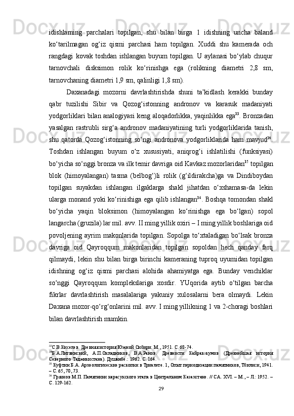 idishlarning   parchalari   topilgan,   shu   bilan   birga   1   idishning   uncha   baland
ko‘tarilmagan   og‘iz   qismi   parchasi   ham   topilgan.   Xuddi   shu   kamerada   och
rangdagi   kovak   toshdan   ishlangan   buyum   topilgan.   U   aylanasi   bo‘ylab   chuqur
tarnovchali   disksimon   rolik   ko‘rinishga   ega   (rolikning   diametri   2,8   sm,
tarnovchaning diametri 1,9 sm, qalinligi 1,8 sm).
Daxanadagi   mozorni   davrlashtirishda   shuni   ta’kidlash   kerakki   bunday
qabr   tuzilishi   Sibir   va   Qozog‘istonning   andronov   va   karasuk   madaniyati
yodgorliklari bilan analogiyasi keng aloqadorlikka, yaqinlikka ega 33
. Bronzadan
yasalgan   rastrubli   sirg‘a   andronov   madaniyatining   turli   yodgorliklarida   tanish,
shu   qatorda   Qozog‘istonning   so‘ngi   andronova   yodgorliklarida   ham   mavjud 34
.
Toshdan   ishlangan   buyum   o‘z   xususiyati,   aniqrog‘i   ishlatilishi   (funksiyasi)
bo‘yicha so‘nggi bronza va ilk temir davriga oid Kavkaz mozorlaridan 35
 topilgan
blok   (himoyalangan)   tasma   (belbog‘)li   rolik   (g‘ildirakcha)ga   va   Dindiboydan
topilgan   suyakdan   ishlangan   ilgaklarga   shakl   jihatdan   o‘xshamasa-da   lekin
ularga monand yoki ko‘rinishiga ega qilib ishlangan 36
. Boshqa tomondan shakl
bo‘yicha   yaqin   bloksimon   (himoyalangan   ko‘rinishga   ega   bo‘lgan)   sopol
langarcha (gruzila) lar mil. avv. II ming yillik oxiri – I ming yillik boshlariga oid
povoljening  ayrim   makonlarida   topilgan.   Sopolga  to‘xtaladigan   bo‘lsak   bronza
davriga   oid   Qayroqqum   makonlaridan   topilgan   sopoldan   hech   qanday   farq
qilmaydi,   lekin   shu   bilan   birga   birinchi   kameraning   tuproq   uyumidan   topilgan
idishning   og‘iz   qismi   parchasi   alohida   ahamiyatga   ega.   Bunday   venchiklar
so‘nggi   Qayroqqum   komplekslariga   xosdir.   YUqorida   aytib   o‘tilgan   barcha
fikrlar   davrlashtirish   masalalariga   yakuniy   xulosalarni   bera   olmaydi.   Lekin
Daxana mozor-qo‘rg‘onlarini mil. avv. I ming yillikning 1 va 2-choragi boshlari
bilan davrlashtirish mumkin.
33
С.В.Киселев. Древняя история Южной Сибири. М., 1951. С. 68-74.  
34
Б.А.Литвинский,   А.П.Окладников,   В.А.Ранов.   Древности   Кайрак-кумов   (Древнейшая   история
Северного Таджикистана). Душанбе .:  1962. С.  164. 
35
 Куфтин Б.А. Археологические раскопки в Триалете. 1,  Опыт периодизации памятников, Тбилиси, 1941.
–  С. 65, 70, 73.
36
 Грязнов М.П. Памятники карасукского этапа в Центральном Казахстане. // СА. XVI. – М., – Л.: 1952. –
C. 129-162.  
29 