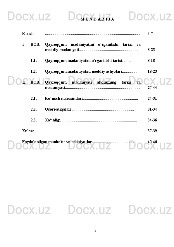 M U N D A R I J A
Kirish ............................................................................................. 4- 7
I BOB. Qayroqqum   madaniyatini   o‘rganilishi   tarixi   va
moddiy madaniyati......................................................... 8 -2 3
1.1. Qayroqqum madaniyatini o‘rganilishi tarixi......... 8 - 18
1.2. Qayroqqum madaniyatini moddiy ashyolari................ 18 -2 3
II BOB. Qayroqqum   madaniyati   aholisining   tarixi   va
madaniyati......................................................................... 27-44
2.1. Ko‘mish marosimlari...................................................... 2 4 -3 1
2.2. Osori-atiqalari............................................................. 3 1 -3 4
2.3. Xo‘jaligi........................................................................... 3 4 - 36
Xulosa ............................................................................................. 37 - 39
Foydalanilgan manbalar va adabiyotlar......................................... 4 0 -46
3 