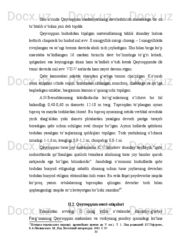 Shu  o‘rinda   Qayroqqum   madaniyatining   davrlashtirish   masalasiga   bir   oz
to‘htalib o‘tishni joiz deb topdik.
Qayroqqum   hududidan   topilgan   materiallarning   tahlili   shunday   hulosa
keltirib chiqaradi bu hudud mil.avv. II mingyillik oxirgi choragi – I mingyillikda
rivojlangan va so‘ngi bronza davrida aholi zich joylashgan. Shu bilan birga ko‘p
marotaba   ta’kidlangan   16   markaz   birinchi   davr   bo‘linishiga   to‘g‘ri   keladi,
qolganlari   esa   keyingisiga   shuni   ham   ta’kidlab   o‘tish   kerak   Qayroqqumda   ilk
temir davrida mil.avv. VII-V asrlarda ham xayot davom etgan.
Qabr   kameralari   odatda   sharqdan   g‘arbga   tomon   cho‘zilgan.   Ko‘mish
osori atiqalari ichida sopol, bronzadan ishlangan munchoq, chakkaga va qo‘lga
taqiladigan uzuklar, bargsimon kamon o‘qining uchi topilgan.
A.N.Bernshtamning   takidlashicha   ko‘rg‘onlarning   o‘lchovi   bir   hil
balandligi   0,40-0,60   m   diametri   12-18   m   teng.   Tuproqdan   to‘plangan   uyum
tuproq va mayda toshlardan iborat. Bu tuproq uyumning ostida vertikal ravishda
yirik   shag‘aldan   yoki   slanets   plitalardan   yasalgan   devorli   pastga   torayib
boradigan   qabr   uchun   ochilgan   oval   chuqur   bo‘lgan.   Ayrim   hollarda   qabrlarni
toshdan   yasalgan   to‘siqlarining   qoldiqlari   topilgan.   Tosh   yashikning   o‘lchami
uzunligi 1-1,6 m, kengligi 0,9-1,2 m, chuqurligi 0,8-1 m.
Qayroqqum turar joy makonlarini K.V.Salnikov shunday tariflaydi “qabr
inshootlarida   qo‘llanilgan   qurilish   texnikasi   aholining   turar   joy   binolar   qurish
natijasida   ega   bo‘lgan   bilimlaridir”.   Janubdagi   o‘rmonsiz   hududlarda   qabr
toshdan   bunyod   etilganligi   sababli   shuning   uchun   turar   joylarning   devorlari
toshdan bunyod etilgani ehtimoldan holi emas. Bu erda faqat poydevorlar xaqida
ko‘proq   yarim   ertulalarning   tuproqdan   qilingan   devorlar   tosh   bilan
qoplanganligi xaqida so‘z ketayotgan bo‘lishi mumkin 37
.
II.2. Qayroqqum osori-atiqalari
Eramizdan   avvalgi   II   ming   yillik   o‘rtalarida   shimoliy-g‘arbiy
Farg‘onaning   Qayroqqum   makonlari   va   vodiyning   janubiy   qismidagi   ko‘hna
37
История   таджикского   народа(с   древнейших   времен   до   V   в.н.).   Т.   1.   Под   редакцией   Б.Г.Гафурова,
Б.А.Литвинского. М., Изд. Восточной литератур ы. 1963. С. 85. 
30 