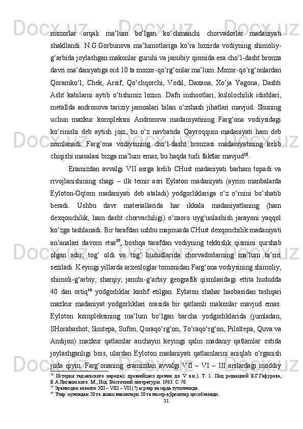 mozorlar   orqali   ma’lum   bo‘lgan   ko‘chmanchi   chorvadorlar   madaniyati
shakllandi.   N.G.Gorbunova   ma’lumotlariga   ko‘ra   hozirda   vodiyning   shimoliy-
g‘arbida joylashgan makonlar guruhi va janubiy qismida esa cho‘l-dasht bronza
davri ma’daniyatiga oid 10 ta mozor-qo‘rg‘onlar ma’lum. Mozor-qo‘rg‘onlardan
Qoramko‘l,   Chek,   Arsif,   Qo‘chqorchi,   Vodil,   Daxana,   Xo‘ja   Yagona,   Dashti
Asht   kabilarni   aytib   o‘tishimiz   lozim.   Dafn   inshootlari,   kulolochilik   idishlari,
metallda   andronova   tarixiy   jamoalari   bilan   o‘xshash   jihatlari   mavjud.   Shuning
uchun   mazkur   kompleksni   Andronova   madaniyatining   Farg‘ona   vodiysidagi
ko‘rinishi   deb   aytish   joiz,   bu   o‘z   navbatida   Qayroqqum   madaniyati   ham   deb
nomlanadi.   Farg‘ona   vodiysining   cho‘l-dasht   bronzasi   madaniyatining   kelib
chiqishi masalasi bizga ma’lum emas, bu haqda turli faktlar mavjud 38
.
Eramizdan   avvalgi   VII   asrga   kelib   CHust   madaniyati   barham   topadi   va
rivojlanishining   shagi   –   ilk   temir   asri   Eylaton   madaniyati   (ayrim   manbalarda
Eyloton-Oqtom   madaniyati   deb   ataladi)   yodgorliklariga   o‘z   o‘rnini   bo‘shatib
beradi.   Ushbu   davr   materiallarida   har   ikkala   madaniyatlaning   (ham
dexqonchilik,   ham   dasht   chorvachiligi)   o‘zaoro   uyg‘unlashish   jarayoni   yaqqol
ko‘zga tashlanadi. Bir tarafdan ushbu majmuada CHust dexqonchilik madaniyati
an’analari   davom   etsa 39
,   boshqa   tarafdan   vodiyning   tekkislik   qismini   qurshab
olgan   adir,   tog‘   oldi   va   tog‘   hududlarida   chorvadorlarning   ma’lum   ta’siri
seziladi. Keyingi yillarda arxeologlar tomonidan Farg‘ona vodiysining shimoliy,
shimoli-g‘arbiy,   sharqiy,   janubi-g‘arbiy   geografik   qismlaridagi   ettita   hududda
40   dan   ortiq 40
  yodgorliklar   kashf   etilgan.   Eylaton   shahar   haobasidan   tashqari
mazkur   madaniyat   yodgorliklari   orasida   bir   qatlamli   makonlar   mavjud   emas.
Eyloton   kompleksining   ma’lum   bo‘lgan   barcha   yodgorliklarida   (jumladan,
SHorabashot, Simtepa, Sufon, Qoraqo‘rg‘on, To‘raqo‘rg‘on, Piloltepa, Quva va
Andijon)   mazkur   qatlamlar   anchayin   keyingi   qalin   madaniy   qatlamlar   ostida
joylashganligi   bois,   ulardan   Eyloton   madaniyati   qatlamlarini   aniqlab   o‘rganish
juda   qiyin.   Farg‘onaning   eramizdan   avvalgi   VII   –   VI   –   III   arslardagi   moddiy
38
  История   таджикского   народа(с   древнейших   времен   до   V   в.н.).   Т.   1.   Под   редакцией   Б.Г.Гафурова,
Б.А.Литвинского. М., Изд. Восточной литератур ы. 1963. С. 70.
39
 Эрамиздан аввалги XII – VIII – VII (?) асрлар назарда тутилмоқда.
40
 Улар жумладан 20 та яшаш маконлари 20 та мозор-қўрғонлар ҳисобланади.
31 