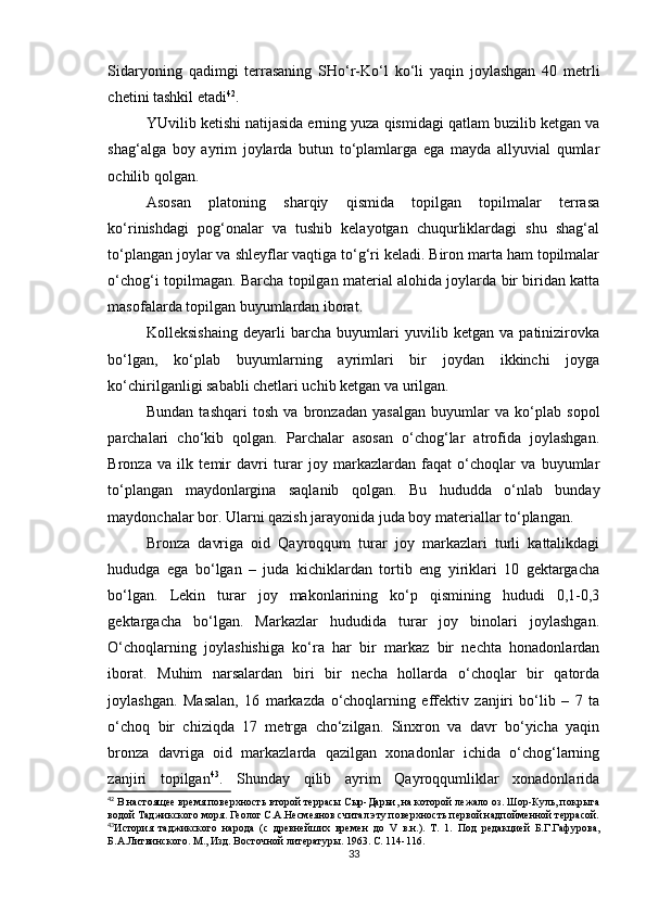 Sidaryoning   qadimgi   terrasaning   SHo‘r-Ko‘l   ko‘li   yaqin   joylashgan   40   metrli
chetini tashkil etadi 42
.
YUvilib ketishi natijasida erning yuza qismidagi qatlam buzilib ketgan va
shag‘alga   boy   ayrim   joylarda   butun   to‘plamlarga   ega   mayda   allyuvial   qumlar
ochilib qolgan.
Asosan   platoning   sharqiy   qismida   topilgan   topilmalar   terrasa
ko‘rinishdagi   pog‘onalar   va   tushib   kelayotgan   chuqurliklardagi   shu   shag‘al
to‘plangan joylar va shleyflar vaqtiga to‘g‘ri keladi. Biron marta ham topilmalar
o‘chog‘i topilmagan. Barcha topilgan material alohida joylarda bir biridan katta
masofalarda topilgan buyumlardan iborat.
Kolleksishaing   deyarli   barcha   buyumlari   yuvilib   ketgan   va   patinizirovka
bo‘lgan,   ko‘plab   buyumlarning   ayrimlari   bir   joydan   ikkinchi   joyga
ko‘chirilganligi sababli chetlari uchib ketgan va urilgan.
Bundan   tashqari   tosh   va   bronzadan   yasalgan   buyumlar   va   ko‘plab   sopol
parchalari   cho‘kib   qolgan.   Parchalar   asosan   o‘chog‘lar   atrofida   joylashgan.
Bronza   va   ilk   temir   davri   turar   joy   markazlardan   faqat   o‘choqlar   va   buyumlar
to‘plangan   maydonlargina   saqlanib   qolgan.   Bu   hududda   o‘nlab   bunday
maydonchalar bor. Ularni qazish jarayonida juda boy materiallar to‘plangan.
Bronza   davriga   oid   Qayroqqum   turar   joy   markazlari   turli   kattalikdagi
hududga   ega   bo‘lgan   –   juda   kichiklardan   tortib   eng   yiriklari   10   gektargacha
bo‘lgan.   Lekin   turar   joy   makonlarining   ko‘p   qismining   hududi   0,1-0,3
gektargacha   bo‘lgan.   Markazlar   hududida   turar   joy   binolari   joylashgan.
O‘choqlarning   joylashishiga   ko‘ra   har   bir   markaz   bir   nechta   honadonlardan
iborat.   Muhim   narsalardan   biri   bir   necha   hollarda   o‘choqlar   bir   qatorda
joylashgan.   Masalan,   16   markazda   o‘choqlarning   effektiv   zanjiri   bo‘lib   –   7   ta
o‘choq   bir   chiziqda   17   metrga   cho‘zilgan.   Sinxron   va   davr   bo‘yicha   yaqin
bronza   davriga   oid   markazlarda   qazilgan   xonadonlar   ichida   o‘chog‘larning
zanjiri   topilgan 43
.   Shunday   qilib   ayrim   Qayroqqumliklar   xonadonlarida
42
  В настоя щее время поверхность второй террасы Сыр-Дарьи, на которой лежало оз. Шор-Куль, покрыта
водой Таджикского моря. Геолог С.А.Несмеянов считал эту поверхность первой надпойменной террасой.
43
История   таджикского   народа   (с   древнейших   времен   до   V   в.н.).   Т.   1.   Под   редакцией   Б.Г.Гафурова,
Б.А.Литвинского. М., Изд. Восточной литератур ы. 1963. С. 114-116. 
33 