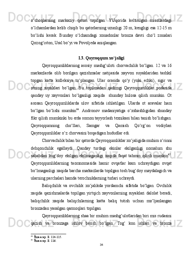 o‘choqlarning   markaziy   qatori   topilgan.   YUqorida   keltirilgan   misollardagi
o‘lchamlardan kelib chiqib bu qatorlarning uzunligi 20 m, kengligi esa 12-15 m
bo‘lishi   kerak.   Bunday   o‘lchamdagi   xonadonlar   bronza   davri   cho‘l   zonalari
Qozog‘iston, Ural bo‘yi va Povoljeda aniqlangan.
I.3. Qayroqqum xo‘jaligi
Qayroqqumliklarning   asosiy   mashg‘uloti   chorvachilik   bo‘lgan.   12   va   16
markazlarda   olib   borilgan   qazishmalar   natijasida   xayvon   suyaklaridan   tashkil
topgan   katta   kolleksiya   to‘plangan.   Ular   orasida   qo‘y   (yoki   echki),   sigir   va
otning   suyaklari   bo‘lgan.   Bu   topilmadan   qadimgi   Qayroqqumliklar   podasida
qanday   uy   xayvonlari   bo‘lganligi   xaqida     shunday   hulosa   qilish   mumkin.   Ot
asosan   Qayroqqumliklarda   ulov   sifatida   ishlatilgan.   Ularda   ot   aravalar   ham
bo‘lgan   bo‘lishi   mumkin 44
.   Andronov   madaniyatiga   o‘xshashligidan   shunday
fikr qilish mumkinki bu erda somon tayyorlash texnikasi bilan tanish bo‘lishgan.
Qayroqqumning   cho‘llari,   Samgar   va   Qamish   Qo‘rg‘on   vodiylari
Qayroqqumliklar o‘z chorvasini boqadigan hududlar edi.
Chorvachilik bilan bir qatorda Qayroqqumliklar xo‘jaligida muhim o‘rinni
dehqonchilik   egallaydi.   Qanday   turdagi   ekinlar   ekilganligi   nomalum   shu
sababdan   bug‘doy   ekilgan   ekilmaganligi   xaqida   faqat   tahmin   qilish   mumkin 45
.
Qayroqqumliklarning   taomnomasida   hamir   ovqatlar   kam   uchraydigan   ovqat
bo‘lmaganligi xaqida barcha markazlarda topilgan tosh bug‘doy maydalagich va
ularning parchalari hamda terochniklarning turlari uchraydi.
Baliqchilik   va   ovchilik   xo‘jalikda   yordamchi   sifatida   bo‘lgan.   Ovchilik
xaqida   qazishmalarda   topilgan   yirtqich   xayvonlarning   suyaklari   dalolat   beradi,
baliqchilik   xaqida   baliqchilarning   katta   baliq   tutish   uchun   mo‘ljanlangan
bronzadan yasalgan qarmoqlari topilgan.
Qayroqqumliklarning shaa bir muhim mashg‘ulotlaridan biri mis rudasini
qazish   va   bronzaga   ishlov   berish   bo‘lgan.   Tog‘   kon   ishlari   va   bronza
44
  Ўша асар. Б. 114-115.
45
  Ўша асар. Б. 116.
34 