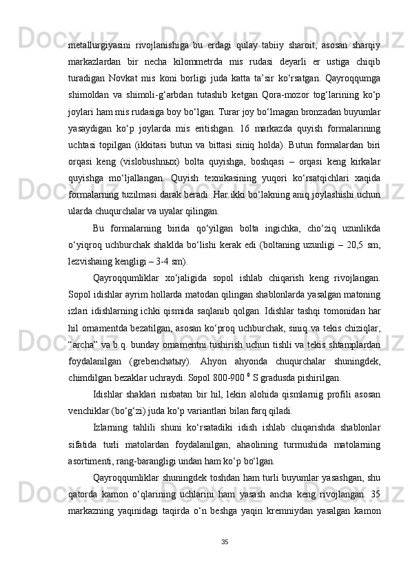 metallurgiyasini   rivojlanishiga   bu   erdagi   qulay   tabiiy   sharoit,   asosan   sharqiy
markazlardan   bir   necha   kilommetrda   mis   rudasi   deyarli   er   ustiga   chiqib
turadigan   Novkat   mis   koni   borligi   juda   katta   ta’sir   ko‘rsatgan.   Qayroqqumga
shimoldan   va   shimoli-g‘arbdan   tutashib   ketgan   Qora-mozor   tog‘larining   ko‘p
joylari ham mis rudasiga boy bo‘lgan. Turar joy bo‘lmagan bronzadan buyumlar
yasaydigan   ko‘p   joylarda   mis   eritishgan.   16   markazda   quyish   formalarining
uchtasi   topilgan   (ikkitasi   butun   va   bittasi   siniq   holda).   Butun   formalardan   biri
orqasi   keng   (vislobushnыx)   bolta   quyishga,   boshqasi   –   orqasi   keng   kirkalar
quyishga   mo‘ljallangan.   Quyish   texnikasining   yuqori   ko‘rsatqichlari   xaqida
formalarning tuzilmasi darak beradi. Har ikki bo‘lakning aniq joylashishi uchun
ularda chuqurchalar va uyalar qilingan.
Bu   formalarning   birida   qo‘yilgan   bolta   ingichka,   cho‘ziq   uzunlikda
o‘yiqroq   uchburchak   shaklda   bo‘lishi   kerak   edi   (boltaning   uzunligi   –   20,5   sm,
lezvishaing kengligi – 3-4 sm).
Qayroqqumliklar   xo‘jaligida   sopol   ishlab   chiqarish   keng   rivojlangan.
Sopol idishlar ayrim hollarda matodan qilingan shablonlarda yasalgan matoning
izlari  idishlarning ichki  qismida saqlanib qolgan. Idishlar  tashqi  tomonidan har
hil ornamentda bezatilgan, asosan ko‘proq uchburchak, siniq va tekis chiziqlar,
“archa” va b.q. bunday ornamentni tushirish uchun tishli va tekis shtamplardan
foydalanilgan   (grebenchatыy).   Ahyon   ahyonda   chuqurchalar   shuningdek,
chimdilgan bezaklar uchraydi. Sopol 800-900  0
 S gradusda pishirilgan.
Idishlar   shaklari   nisbatan   bir   hil,   lekin   alohida   qismlarnig   profili   asosan
venchiklar (bo‘g‘zi) juda ko‘p variantlari bilan farq qiladi.
Izlarning   tahlili   shuni   ko‘rsatadiki   idish   ishlab   chiqarishda   shablonlar
sifatida   turli   matolardan   foydalanilgan,   ahaolining   turmushida   matolarning
asortimenti, rang-barangligi undan ham ko‘p bo‘lgan.
Qayroqqumliklar shuningdek toshdan ham turli buyumlar yasashgan, shu
qatorda   kamon   o‘qlarining   uchlarini   ham   yasash   ancha   keng   rivojlangan.   35
markazning   yaqinidagi   taqirda   o‘n   beshga   yaqin   kremniydan   yasalgan   kamon
35 