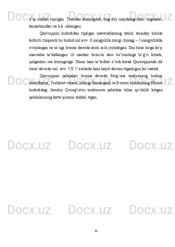 o‘qi   uchlari   topilgan.   Toshdan   shuningdek,   bug‘doy   maydalagichlar,   tugmalar,
kamarbandlar va h.k. ishlangan.
Qayroqqum   hududidan   topilgan   materiallarning   tahlili   shunday   hulosa
keltirib chiqaradi bu hudud mil.avv. II mingyillik oxirgi choragi – I mingyillikda
rivojlangan va so‘ngi bronza davrida aholi zich joylashgan. Shu bilan birga ko‘p
marotaba   ta’kidlangan   16   markaz   birinchi   davr   bo‘linishiga   to‘g‘ri   keladi,
qolganlari   esa   keyingisiga.   Shuni   ham   ta’kidlab   o‘tish   kerak   Qayroqqumda   ilk
temir davrida mil. avv. VII-V asrlarda ham hayot davom etganligini ko‘rsatadi.
Qayroqqum   qabilalari   bronza   davrida   Farg‘ona   vodiysining   boshqa
hududlarini, Toshkent vohasi, hozirgi Samarqand va Buxoro viloyatining Ettisuv
hududidagi   Janubiy   Qozog‘iston   andronova   qabilalar   bilan   qo‘shilib   ketgan
qabilalarining katta qismini tashkil etgan.
36 