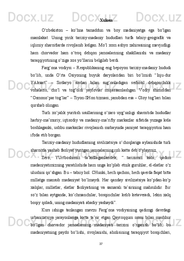 Xulosa
O‘zbekiston   –   ko‘hna   tamaddun   va   boy   madaniyatga   ega   bo‘lgan
mamlakat.   Uning   yirik   tarixiy-madaniy   hududlari   turfa   tabiiy-geografik   va
iqlimiy sharoitlarda rivojlanib kelgan. Mo‘l xom ashyo zahirasining mavjudligi
ham   chorvador   ham   o‘troq   dehqon   jamoalarining   shakllanishi   va   madaniy
taraqqiyotining o‘ziga xos yo‘llarini belgilab berdi.
Farg‘ona  vodiysi  –  Respublikaning  eng  bepoyon  tarixiy-madaniy  hududi
bo‘lib,   unda   O‘rta   Osiyoning   buyuk   daryolaridan   biri   bo‘lmish   “Inju-dur
YAksart”   –   Sirdaryo   suvlari   bilan   sug‘oriladigan   serhosil   dehqonchilik
vohalariu,   cho‘l   va   tog‘oldi   yaylovlar   mujassamlashgan.   Vodiy   shimoldan
“Osmono‘par tog‘lar” – Tiyon-SHon tizmasi, janubdan esa – Oloy tog‘lari bilan
qurshab olingan.
Turli   xo‘jalik   yuritish   usullarining   o‘zaro   uyg‘unligi   sharoitida   hududlar
harbiy-ma’muriy, iqtisodiy va madaniy-ma’rifiy markazlar sifatida yuzaga kela
boshlaganki, ushbu markazlar rivojlanish mobaynida jamiyat taraqqiyotini ham
ifoda etib borgan.
Tarixiy-madaniy  hududlarning sivilizatsiya  o‘choqlariga aylanishida turli
sharoitda yashab faoliyat yuritgan jamoalarning roli katta deb o‘ylaymiz.
Zero,   YUrtboshimiz   ta’kidlaganlaridek,   “...tariximiz   kabi,   qadim
madaniyatimizning yaratilishida ham unga ko‘plab etnik guruhlar, el-elatlar o‘z
ulushini qo‘shgan. Bu – tabiiy hol. CHunki, hech qachon, hech qaerda faqat bitta
millatga   mansub   madaniyat   bo‘lmaydi.   Har   qanday   sivilizatsiya   ko‘pdan-ko‘p
xalqlar,   millatlar,   elatlar   faoliyatining   va   samarali   ta’sirining   mahsulidir.   Bir
so‘z   bilan   aytganda,   ko‘chmanchilar,   bosqinchilar   kelib   ketaveradi,   lekin   xalq
boqiy qoladi, uning madaniyati abadiy yashaydi”.
Kurs   ishiiga   tanlangan   mavzu   Farg‘ona   vodiysining   qadimgi   davrdagi
urbanizatsiya   jarayonlariga   katta   ta’sir   etgan   Qayroqqum   nomi   bilan   mashhur
bo‘lgan   chorvador   jamoalarning   madaniyati   tarixini   o‘rganish   bo‘lib,   bu
madaniyatning   paydo   bo‘lishi,   rivojlanishi,   aholisining   taraqqiyot   bosqichlari,
37 