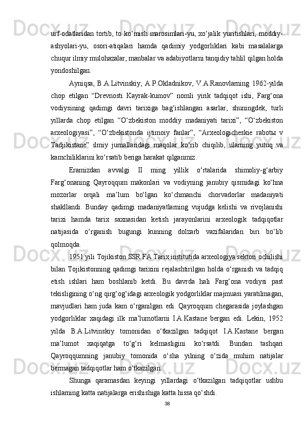 urf-odatlaridan tortib, to ko‘mish marosimlari-yu, xo‘jalik yuritishlari, moddiy-
ashyolari-yu,   osori-atiqalari   hamda   qadimiy   yodgorliklari   kabi   masalalarga
chuqur ilmiy mulohazalar, manbalar va adabiyotlarni tanqidiy tahlil qilgan holda
yondoshilgan.
Ayniqsa,   B.A.Litvinskiy,   A.P.Okladnikov,   V.A.Ranovlarning   1962-yilda
chop   etilgan   “Drevnosti   Kayrak-kumov”   nomli   yirik   tadqiqot   ishi,   Farg‘ona
vodiysining   qadimgi   davri   tarixiga   bag‘ishlangan   asarlar,   shuningdek,   turli
yillarda   chop   etilgan   “O‘zbekiston   moddiy   madaniyati   tarixi”,   “O‘zbekiston
arxeologiyasi”,   “O‘zbekistonda   ijtimoiy   fanlar”,   “Arxeologicheskie   rabotы   v
Tadjikistane”   ilmiy   jurnallaridagi   maqolar   ko‘rib   chiqilib,   ularning   yutuq   va
kamchiliklarini ko‘rsatib beriga harakat qilganmiz.
Eramizdan   avvalgi   II   ming   yillik   o‘rtalarida   shimoliy-g‘arbiy
Farg‘onaning   Qayroqqum   makonlari   va   vodiyning   janubiy   qismidagi   ko‘hna
mozorlar   orqali   ma’lum   bo‘lgan   ko‘chmanchi   chorvadorlar   madaniyati
shakllandi.   Bunday   qadimgi   madaniyatlarning   vujudga   kelishi   va   rivojlanishi
tarixi   hamda   tarix   saxnasidan   ketish   jarayonlarini   arxeologik   tadqiqotlar
natijasida   o‘rganish   bugungi   kunning   dolzarb   vazifalaridan   biri   bo‘lib
qolmoqda.
1951 yili Tojikiston SSR FA Tarix institutida arxeologiya sektori ochilishi
bilan  Tojikistonning  qadimgi   tarixini   rejalashtirilgan   holda   o‘rganish   va   tadqiq
etish   ishlari   ham   boshlanib   ketdi.   Bu   davrda   hali   Farg‘ona   vodiysi   past
tekisligining o‘ng qirg‘og‘idagi arxeologik yodgorliklar majmuasi yaratilmagan,
mavjudlari   ham   juda   kam   o‘rganilgan   edi.   Qayroqqum   chegarasida   joylashgan
yodgorliklar   xaqidagi   ilk   ma’lumotlarni   I.A.Kastane   bergan   edi.   Lekin,   1952
yilda   B.A.Litvinskiy   tomonidan   o‘tkazilgan   tadqiqot   I.A.Kastane   bergan
ma’lumot   xaqiqatga   to‘g‘ri   kelmasligini   ko‘rsatdi.   Bundan   tashqari
Qayroqqumning   janubiy   tomonida   o‘sha   yilning   o‘zida   muhim   natijalar
bermagan tadqiqotlar ham o‘tkazilgan.
Shunga   qaramasdan   keyingi   yillardagi   o‘tkazilgan   tadqiqotlar   ushbu
ishlarning katta natijalarga erishishiga katta hissa qo‘shdi.
38 