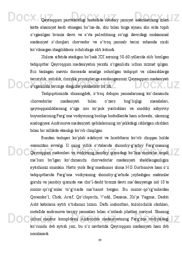 Qayroqqum   pasttekistligi   hududida   ibtidoiy   jamiyat   odamlarining   izlari
katta   ahamiyat   kasb   etmagan   bo‘lsa-da,   shu   bilan   birga   aynan   shu   erda   topib
o‘rganilgan   bronza   davri   va   o‘rta   paleolitning   so‘ngi   davridagi   mukammal
madaniyat   o‘choqlari   chorvador   va   o‘troq   jamoalr   tarixi   sohasida   misli
ko‘rilmagan shagiliklarni ochilishiga olib kelindi.
Xulosa sifatida atadigan bo‘lsak XX asrning 50-60-yillarida olib borilgan
tadqiqotlar   Qayroqqum   madaniyatini   yaxshi   o‘rganilishi   uchun   xizmat   qilgan.
Biz   tanlagan   mavzu   doirasida   amalga   oshirilgan   tadqiqot   va   izlanishlarga
tarixiylik, xolislik, ilmiylik prinsiplariga asoslanganimiz Qayroqqum madaniyati
o‘rganilishi tarixiga shagicha yondashuv bo‘ldi.
Tadqiqotimizda   shuningdek,   o‘troq   dehqon   jamoalarining   ko‘chmanchi
chorvadorlar   madaniyati   bilan   o‘zaro   bog‘liqligi   masalalari,
qayroqqumliklarning   o‘zga   xos   xo‘jaik   yuritishlari   va   moddiy   ashyoviy
buyumlarining Farg‘ona vodiysining boshqa hududlarida ham uchrashi, ularning
analogiyasi Andronova madaniyati qabilalarining xo‘jalikdagi ishlatgan idishlari
bilan bir xillikda ekanligi ko‘rib chiqilgan.
Bundan   tashqari   ko‘plab   adabiyot   va   hisobtlarni   ko‘rib   chiqqan   holda
eramizdan   avvalgi   II   ming   yillik   o‘rtalarida   shimoliy-g‘arbiy   Farg‘onaning
Qayroqqum   makonlari   va   vodiyning  janubiy   qismidagi   ko‘hna   mozorlar   orqali
ma’lum   bo‘lgan   ko‘chmanchi   chorvadorlar   madaniyati   shakllanganligini
aytishimiz mumkin. Hatto yirik farg‘onashunos olima N.G.Gorbunova ham o‘z
tadqiqotlarida   Farg‘ona   vodiysining   shimoliy-g‘arbida   joylashgan   makonlar
guruhi va janubiy qismida esa cho‘l-dasht bronza davri ma’daniyatiga oid 10 ta
mozor-qo‘rg‘onlar   to‘g‘risida   ma’lumot   bergan.   Bu   mozor-qo‘rg‘onlardan
Qoramko‘l,   Chek,   Arsif,   Qo‘chqorchi,   Vodil,   Daxana,   Xo‘ja   Yagona,   Dashti
Asht   kabilarni   aytib   o‘tishimiz   lozim.   Dafn   inshootlari,   kulolochilik   idishlari,
metallda   andronova   tarixiy   jamoalari   bilan   o‘xshash   jihatlari   mavjud.   Shuning
uchun   mazkur   kompleksni   Andronova   madaniyatining   Farg‘ona   vodiysidagi
ko‘rinishi   deb   aytish   joiz,   bu   o‘z   navbatida   Qayroqqum   madaniyati   ham   deb
nomlanadi.
39 