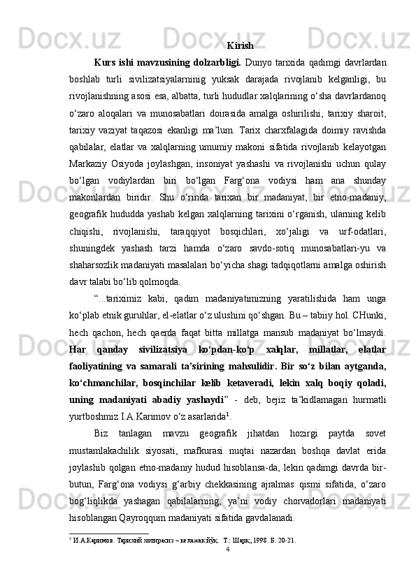 Kirish
Kurs   ishi   mavzusining   dolzarbligi.   Dunyo   tarixida   qadimgi   davrlardan
boshlab   turli   sivilizatsiyalarninig   yuksak   darajada   rivojlanib   kelganligi,   bu
rivojlanishning asosi esa, albatta, turli hududlar xalqlarining o‘sha davrlardanoq
o‘zaro   aloqalari   va   munosabatlari   doirasida   amalga   oshirilishi,   tarixiy   sharoit,
tarixiy   vaziyat   taqazosi   ekanligi   ma’lum.   Tarix   charxfalagida   doimiy   ravishda
qabilalar,   elatlar   va   xalqlarning   umumiy   makoni   sifatida   rivojlanib   kelayotgan
Markaziy   Osiyoda   joylashgan,   insoniyat   yashashi   va   rivojlanishi   uchun   qulay
bo‘lgan   vodiylardan   biri   bo‘lgan   Farg‘ona   vodiysi   ham   ana   shunday
makonlardan   biridir.   Shu   o‘rinda   tarixan   bir   madaniyat,   bir   etno-madaniy,
geografik  hududda  yashab  kelgan  xalqlarning  tarixini   o‘rganish,  ularning  kelib
chiqishi,   rivojlanishi,   taraqqiyot   bosqichlari,   xo‘jaligi   va   urf-odatlari,
shuningdek   yashash   tarzi   hamda   o‘zaro   savdo-sotiq   munosabatlari-yu   va
shaharsozlik madaniyati masalalari bo‘yicha shagi tadqiqotlarni amalga oshirish
davr talabi bo‘lib qolmoqda.
“...tariximiz   kabi,   qadim   madaniyatimizning   yaratilishida   ham   unga
ko‘plab etnik guruhlar, el-elatlar o‘z ulushini qo‘shgan. Bu – tabiiy hol. CHunki,
hech   qachon,   hech   qaerda   faqat   bitta   millatga   mansub   madaniyat   bo‘lmaydi.
Har   qanday   sivilizatsiya   ko‘pdan-ko‘p   xalqlar,   millatlar,   elatlar
faoliyatining   va   samarali   ta’sirining   mahsulidir.   Bir   so‘z   bilan   aytganda,
ko‘chmanchilar,   bosqinchilar   kelib   ketaveradi,   lekin   xalq   boqiy   qoladi,
uning   madaniyati   abadiy   yashaydi ”   -   deb,   bejiz   ta’kidlamagan   hurmatli
yurtboshmiz I.A.Karimov o‘z asarlarida 1
.
Biz   tanlagan   mavzu   geografik   jihatdan   hozirgi   paytda   sovet
mustamlakachilik   siyosati,   mafkurasi   nuqtai   nazardan   boshqa   davlat   erida
joylashib qolgan etno-madaniy hudud hisoblansa-da, lekin qadimgi  davrda bir-
butun,   Farg‘ona   vodiysi   g‘arbiy   chekkasining   ajralmas   qismi   sifatida,   o‘zaro
bog‘liqlikda   yashagan   qabilalarning,   ya’ni   vodiy   chorvadorlari   madaniyati
hisoblangan Qayroqqum madaniyati sifatida gavdalanadi.
1
 И.А.Каримов. Тарихий хотирасиз – келажак йўқ.  Т.: Шарқ, 1998. Б. 20-21.
4 