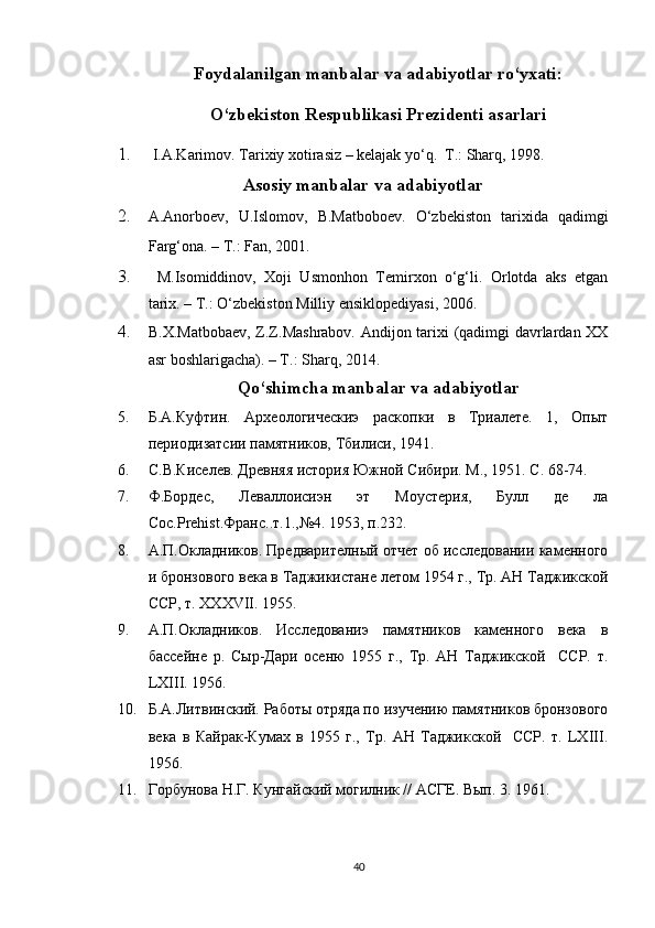 Foydalanilgan manbalar va adabiyotlar ro‘yxati:
O‘zbekiston Respublikasi Prezidenti asarlari
1.   I.A.Karimov. Tarixiy xotirasiz – kelajak yo‘q.  T.: Sharq, 1998.
Asosiy manbalar va adabiyotlar
2. A.Anorboev,   U.Islomov,   B.Matboboev.   O‘zbekiston   tarixida   qadimgi
Farg‘ona. – T.: Fan, 2001.   
3.   M.Isomiddinov,   Xoji   Usmonhon   Temirxon   o‘g‘li.   Orlotda   aks   etgan
tarix. – T.: O‘zbekiston Milliy ensiklopediyasi, 2006.
4. B.X.Matbobaev, Z.Z.Mashrabov. Andijon tarixi (qadimgi davrlardan XX
asr boshlarigacha). – T.: Sharq, 2014.
Qo‘shimcha manbalar va adabiyotlar
5. Б.А.Куфтин.   Археологическиэ   раскопки   в   Триалете.   1,   Опыт
периодизатсии памятников, Тбилиси, 1941.
6. С.В.Киселев. Древняя история Южной Сибири. М., 1951. С. 68-74.
7. Ф.Бордес,   Леваллоисиэн   эт   Моустерия,   Булл   де   ла
Соc.Prehist.Франс..т.1.,№4. 1953, п.232.
8. А.П.Окладников. Предварителный отчет об исследовании каменного
и бронзового века в Таджикистане летом 1954 г., Тр. АН Таджикской
ССР, т. ХXXVII. 1955.
9. А.П.Окладников.   Исследованиэ   памятников   каменного   века   в
бассейне   р.   Сыр-Дари   осеню   1955   г.,   Тр.   АН   Таджикской     ССР.   т.
LXIII. 1956.
10. Б.А.Литвинский. Работы отряда по изучению памятников бронзового
века   в   Кайрак-Кумах   в   1955   г.,   Тр.   АН   Таджикской     ССР.   т.   LXIII.
1956.
11. Горбунова Н.Г. Кунгайский могилник // АСГЕ. Вып. 3. 1961.
40 