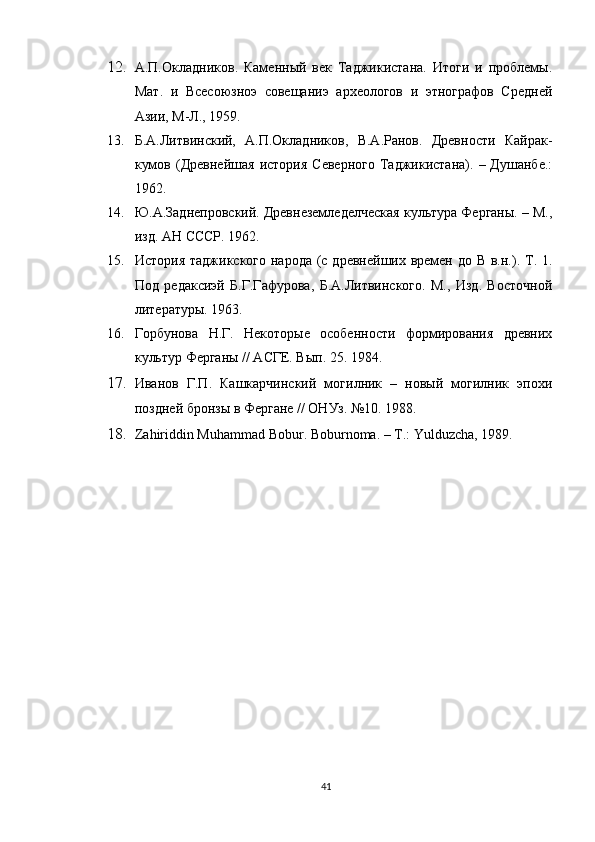 12. А.П.Окладников.   Каменный   век   Таджикистана.   Итоги   и   проблемы.
Мат.   и   Всесоюзноэ   совещаниэ   археологов   и   этнографов   Средней
Азии, М-Л., 1959.
13. Б.А.Литвинский,   А.П.Окладников,   В.А.Ранов.   Древности   Кайрак-
кумов  (Древнейшая  история   Северного   Таджикистана).   –  Душанбе.:
1962.
14. Ю.А.Заднепровский. Древнеземледелческая культура Ферганы. – М.,
изд. АН СССР. 1962.
15. История таджикского народа (с древнейших времен до В в.н.). Т. 1.
Под   редаксиэй   Б.Г.Гафурова,   Б.А.Литвинского.   М.,   Изд.   Восточной
литературы. 1963.
16. Горбунова   Н.Г.   Некоторые   особенности   формирования   древних
культур Ферганы // АСГЕ. Вып. 25. 1984.
17. Иванов   Г.П.   Кашкарчинский   могилник   –   новый   могилник   эпохи
поздней бронзы в Фергане // ОНУз. №10. 1988.
18. Za h iriddin   M uhammad  Bobur. Boburn o ma. – T.:  Yulduzcha, 1989.  
41 