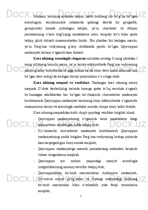 Umumiy   tarixning   ajralmas   zanjiri,   hatto   boshlang‘ich   bo‘g‘ini   bo‘lgan
arxeologiya,   tarixshunoslik   sohalarida   qadimgi   davrda   bir   geografik,
geoiqtisodiy   zonada   joylashgan   halqlar,   ya’ni   chorvador   va   dehqon
jamoalarining   o‘zaro   bog‘liqligi   masalalarini   xolis,   tanqidiy   ko‘z   bilan   qayta
tadqiq   qilish   dolzarb   muammolardan   biridir.   Shu   jihatdan   biz   tanlagan   mavzu,
ya’ni   Farg‘ona   vodiysining   g‘ariy   chekkasida   paydo   bo‘lgan   Qayroqqum
madaniyati tarixini o‘rganish ham dolzarb.
Kurs ishining xronologik chegarasi  miloddan avvalgi II ming yillikdan I
ming yillikning birinchi yarmi, ya’ni tarixiy adabiyotlarda Farg‘ona vodiysining
janubi-g‘arbiy hududlarida so‘nggi bronza va ilk temir davri nomi bilan ma’lum
bo‘lgan davr oralig‘ida kechgan tarixiy jarayonlarni o‘z ichiga oladi.
Kurs   ishining   maqsad   va   vazifalari.   Tanlangan   kurs   ishining   asosiy
maqsadi   O‘zbek   davlatchiligi   tarixida   hozirga   qadar   to‘liq   ravishda   o‘rganib
bo‘linmagan   sahifalardan   biri   bo‘lgan   ko‘chmanchi   chorvadorlar   madaniyati
hisoblanmish Qayroqqum madaniyati tarixining ilmiy adabiyotlarda o‘rganilishi
muammosini tarixiy va arxeologik manbalar asosida chuqur ilmiy tahlil etishdir.
Kurs ishining maqsadidan kelib chiqib quyidagi vazifalar belgilab olindi:
- Qayroqqum   madaniyatining   o‘rganilish   tarixi   masalalarini   shagi
tadqiqotlarni solishtirgan holda tadqiq etish;
- Ko‘chmanchi   chorvadorlar   madaniyati   hisoblanmish   Qayroqqum
madaniyatining xoslik belgilari Farg‘ona vodiysining boshqa joylarida
ham tarqalganligini ilmiy asosda aniqlash;
- Qayroqqum   madaniyatiga   mansub   jamoalarning   makonlari   tarqalish
vohasi chegaralarini aniqlash;
- Qayroqqum   suv   ombori   yaqinidagi   mavjud   arxeologik
yodgorliklarining umumiy tavsifini tadqiq etish;
- Qayroqqumliklar   ko‘mish   marosimlarini   Andronovo   madaniyati,
Go‘rmiron   mozor   qo‘rg‘onlari   va   Oqtangi   makonidagi   aholining
ko‘mish   marosimlari   bilan   o‘xshashlik   yoki   farqli   tomonlarini
aniqlash;
5 