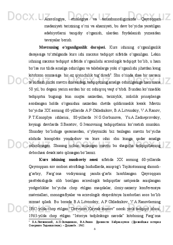 - Arxeologiya,   etnologiya   va   tarixshunosligimizda   Qayroqqum
madaniyati   tarixining  o‘rni   va   ahamiyati,  bu   davr   bo‘yicha  yaratilgan
adabiyotlarni   tanqidiy   o‘rganish,   ulardan   foydalanish   yuzasidan
tavsiyalar berish. 
Mavzuning   o‘rganilganlik   darajasi.   Kurs   ishining   o‘rganilganlik
darajasiga   to‘xtalganda   kurs   ishi   maxsus   tadqiqot   sifatida   o‘rganilgan.   Lekin
ishning  maxsus  tadqiqot   sifatida o‘rganilishi  arxeologik  tadqiqot   bo‘lib,  u ham
bo‘lsa rus tilida amalga oshirilgan va talabalarga yoki o‘rganilishi jihatdan keng
kitobxon ommasiga   bir oz qiyinchilik tug‘diradi 2
. Shu o‘rinda shaa bir narsani
ta’kidlash joizki mavzu doirasidagi tadqiqotning amalga oshirilganiga ham mana
50 yil, bu degani yarim asrdan bir oz oshiqroq vaqt o‘tibdi. Bundan ko‘rinadiki
tadqiqotni   bugungi   kun   nuqtai   nazardan,   tarixiylik,   xolislik   prinsplariga
asoslangan   holda   o‘rganishni   nazardan   chetda   qoldirmaslik   kerak.   Mavzu
bo‘yicha XX asrning 60-yillarida A.P.Okladnikov, B.A.Litvinskiy, V.A.Ranov,
P.T.Konoplya   ishlarini,   80-yillarda   N.G.Gorbunova,   Yu.A.Zadneprovskiy,
keyingi   davrlarda   S.Baratov,   G.Ivanovning   tadqiqotlarini   ko‘rsatish   mumkin.
Shunday   bo‘lishiga   qaramasdan,   o‘ylaymizki   biz   tanlagan   mavzu   bo‘yicha
alohida   kompleks   yondashuv   va   kurs   ishii   shu   kunga   qadar   amalga
oshirilmagan.   Shuning   uchun   tanlangan   mavzu   bu   shagicha   tadqiqotlarning
debochasi desak xato qilmagan bo‘lamiz.
Kurs   ishining   manbaviy   asosi   sifatida   XX   asrning   60-yillarida
Qayroqqum suv ombori atrofidagi hududlarda, aniqrog‘i Tojikistonning shimoli-
g‘arbiy,   Farg‘ona   vodiysining   janubi-g‘arbi   hisoblangan   Qayroqqum
pasttekisligida   olib   borilgan   arxeologik   tadqiqotlar   natijasida   aniqlangan
yodgorliklar   bo‘yicha   chop   etilgan   maqolalar,   ilmiy-nazariy   konferensiya
materiallari,   monografiyalar   va   arxeologik   ekspeditsiya   hisobotlari   asos   bo‘lib
xizmat   qiladi.   Bu   borada   B.A.Litvinskiy,   A.P.Okladnikov,   V.A.Ranovlarning
1962-yilda chop etilgan “Drevnosti Kayrak-kumov” nomli yirik tadqiqot ishini,
1963-yilda   chop   etilgan   “Istoriya   tadjikskogo   naroda”   kitobining   Farg‘ona
2
  Б.А.Литвинский,   А.П.Окладников,   В.А.Ранов.   Древности   Кайрак-кумов   (Древнейшая   история
Северного Таджикистана). – Душанбе.: 1962.
6 