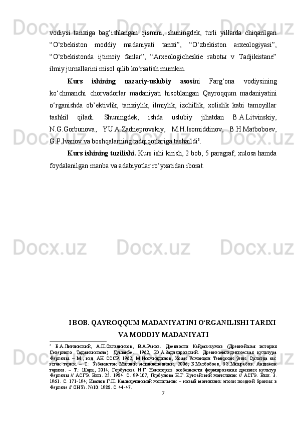 vodiysi   tarixiga   bag‘ishlangan   qismini,   shuningdek,   turli   yillarda   chiqarilgan
“O‘zbekiston   moddiy   madaniyati   tarixi”,   “O‘zbekiston   arxeologiyasi”,
“O‘zbekistonda   ijtimoiy   fanlar”,   “Arxeologicheskie   rabotы   v   Tadjikistane”
ilmiy jurnallarini misol qilib ko‘rsatish mumkin.
Kurs   ishining   nazariy-uslubiy   asosi ni   Farg‘ona   vodiysining
ko‘chmanchi   chorvadorlar   madaniyati   hisoblangan   Qayroqqum   madaniyatini
o‘rganishda   ob’ektivlik,   tarixiylik,   ilmiylik,   izchillik,   xolislik   kabi   tamoyillar
tashkil   qiladi.   Shuningdek,   ishda   uslubiy   jihatdan   B.A.Litvinskiy,
N.G.Gorbunova,   YU.A.Zadneprovskiy,   M.H.Isomiddinov,   B.H.Matboboev,
G.P.Ivanov va boshqalarning tadqiqotlariga tashaildi 3
.
Kurs ishining tuzilishi.  Kurs ishi kirish, 2 bob, 5 paragraf, xulosa hamda
foydalanilgan manba va adabiyotlar ro‘yxatidan iborat.
I BOB. QAYROQQUM MADANIYATINI O‘RGANILISHI TARIXI
VA MODDIY MADANIYATI
3
  Б.А.Литвинский,   А.П.Окладников,   В.А.Ранов.   Древности   Кайрак-кумов   (Древнейшая   история
Северного   Таджикистана).   Душанбе .:   1962;   Ю.А.Заднепровский.   Древнеземледельческая   культура
Ферганы.   –   М.,   изд.   АН   СССР.   1962;   М.Исомиддинов,   Хожи   Усмонҳон   Темирхон   ўғли.   Орлотда   акс
этган   тарих.   –   Т.:   Ўзбекистон   Миллий   энциклопедияси,   2006;   Б.Матбобоев,   З.З.Машрабов.   Андижон
тарихи.   –   Т.:   Шарқ,   2014;   Горбунова   Н.Г.   Некоторые   особенности   формирования   древних   культур
Ферганы   //   АСГЭ.   Вып.   25.   1984.   С.   99-107;   Горбунова   Н.Г.   Кунгайский   могильник   //   АСГЭ.   Вып.   3.
1961.   С.   171-194;   Иванов   Г.П.   Кашкарчинский   могильник   –   новый   могильник   эпохи   поздней   бронзы   в
Фергане // ОНУз. №10. 1988. С. 44-47.      
7 