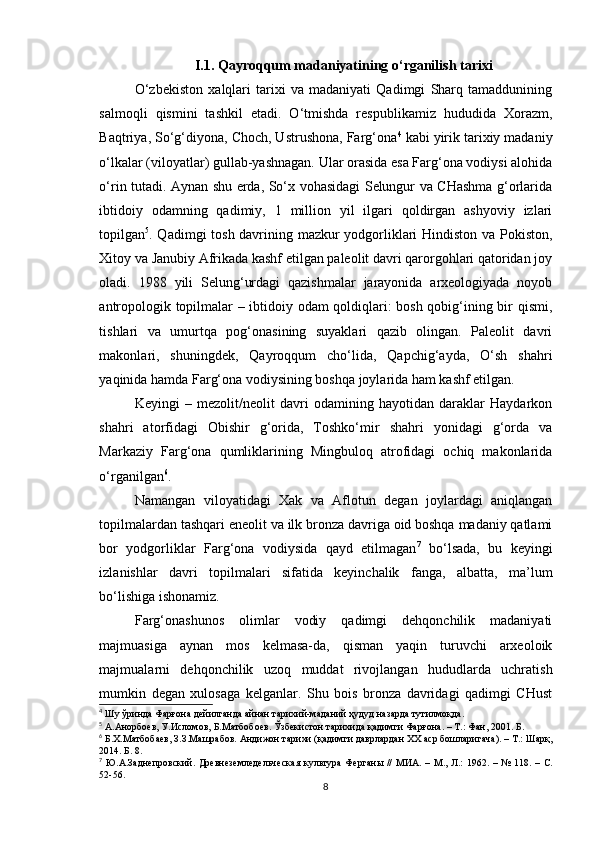 I.1. Qayroqqum madaniyatining o‘rganilish tarixi
O‘zbekiston   xalqlari   tarixi   va   madaniyati   Qadimgi   Sharq   tamaddunining
salmoqli   qismini   tashkil   etadi.   O‘tmishda   respublikamiz   hududida   Xorazm,
Baqtriya, So‘g‘diyona, Choch, Ustrushona, Farg‘ona 4
 kabi yirik tarixiy madaniy
o‘lkalar (viloyatlar) gullab-yashnagan. Ular orasida esa Farg‘ona vodiysi alohida
o‘rin tutadi. Aynan shu erda, So‘x vohasidagi Selungur va CHashma g‘orlarida
ibtidoiy   odamning   qadimiy,   1   million   yil   ilgari   qoldirgan   ashyoviy   izlari
topilgan 5
. Qadimgi tosh davrining mazkur yodgorliklari Hindiston va Pokiston,
Xitoy va Janubiy Afrikada kashf etilgan paleolit davri qarorgohlari qatoridan joy
oladi.   1988   yili   Selung‘urdagi   qazishmalar   jarayonida   arxeologiyada   noyob
antropologik topilmalar – ibtidoiy odam  qoldiqlari: bosh qobig‘ining bir qismi,
tishlari   va   umurtqa   pog‘onasining   suyaklari   qazib   olingan.   Paleolit   davri
makonlari,   shuningdek,   Qayroqqum   cho‘lida,   Qapchig‘ayda,   O‘sh   shahri
yaqinida hamda Farg‘ona vodiysining boshqa joylarida ham kashf etilgan.
Keyingi   –   mezolit/neolit   davri   odamining   hayotidan   daraklar   Haydarkon
shahri   atorfidagi   Obishir   g‘orida,   Toshko‘mir   shahri   yonidagi   g‘orda   va
Markaziy   Farg‘ona   qumliklarining   Mingbuloq   atrofidagi   ochiq   makonlarida
o‘rganilgan 6
.
Namangan   viloyatidagi   Xak   va   Aflotun   degan   joylardagi   aniqlangan
topilmalardan tashqari eneolit va ilk bronza davriga oid boshqa madaniy qatlami
bor   yodgorliklar   Farg‘ona   vodiysida   qayd   etilmagan 7
  bo‘lsada,   bu   keyingi
izlanishlar   davri   topilmalari   sifatida   keyinchalik   fanga,   albatta,   ma’lum
bo‘lishiga ishonamiz.
Farg‘onashunos   olimlar   vodiy   qadimgi   dehqonchilik   madaniyati
majmuasiga   aynan   mos   kelmasa-da,   qisman   yaqin   turuvchi   arxeoloik
majmualarni   dehqonchilik   uzoq   muddat   rivojlangan   hududlarda   uchratish
mumkin   degan   xulosaga   kelganlar.   Shu   bois   bronza   davridagi   qadimgi   CHust
4
 Шу ўринда Фарғона дейилганда айнан тарихий-маданий ҳудуд назарда тутилмоқда. 
5
 А.Анорбоев, У.Исломов, Б.Матбобоев. Ўзбекистон тарихида қадимги Фарғона. – Т.: Фан, 2001. Б. 
6
 Б.Х.Матбобаев, З.З.Машрабов. Андижон тарихи (қадимги даврлардан XX аср бошларигача). – Т.: Шарқ,
2014. Б. 8.
7
  Ю.А.Заднепровский.   Древнеземледельческая  культура Ферганы // МИА.   –   М.,   Л. :   1962. –   № 118. –   С.
52- 56.
8 