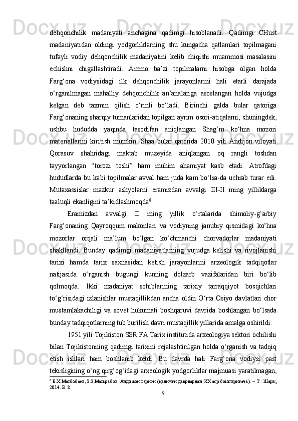 dehqonchilik   madaniyati   anchagina   qadimgi   hisoblanadi.   Qadimgi   CHust
madaniyatidan   oldingi   yodgorliklarning   shu   kungacha   qatlamlari   topilmagani
tufayli   vodiy   dehqonchilik   madaniyatini   kelib   chiqishi   muammosi   masalasini
echishni   chigallashtiradi.   Ammo   ba’zi   topilmalarni   hisobga   olgan   holda
Farg‘ona   vodiysidagi   ilk   dehqonchilik   jarayonlarini   hali   etarli   darajada
o‘rganilmagan   mahalliy   dehqonchilik   an’analariga   asoslangan   holda   vujudga
kelgan   deb   taxmin   qilish   o‘rinli   bo‘ladi.   Birinchi   galda   bular   qatoriga
Farg‘onaning sharqiy tumanlaridan topilgan ayrim osori-atiqalarni, shuningdek,
ushbu   hududda   yaqinda   tasodifan   aniqlangan   Shag‘m   ko‘hna   mozori
materiallarini   kiritish   mumkin.   Shaa   bular   qatorida   2010   yili   Andijon   viloyati
Qorasuv   shahridagi   maktab   muzeyida   aniqlangan   oq   rangli   toshdan
tayyorlangan   “torozi   toshi”   ham   muhim   ahamiyat   kasb   etadi.   Atrofdagi
hududlarda   bu  kabi   topilmalar  avval  ham   juda   kam   bo‘lsa-da   uchrab   turar   edi.
Mutaxassislar   mazkur   ashyolarni   eramizdan   avvalgi   III-II   ming   yilliklarga
taaluqli ekanligini ta’kidlashmoqda 8
.
Eramizdan   avvalgi   II   ming   yillik   o‘rtalarida   shimoliy-g‘arbiy
Farg‘onaning   Qayroqqum   makonlari   va   vodiyning   janubiy   qismidagi   ko‘hna
mozorlar   orqali   ma’lum   bo‘lgan   ko‘chmanchi   chorvadorlar   madaniyati
shakllandi.   Bunday   qadimgi   madaniyatlarning   vujudga   kelishi   va   rivojlanishi
tarixi   hamda   tarix   saxnasidan   ketish   jarayonlarini   arxeologik   tadqiqotlar
natijasida   o‘rganish   bugungi   kunning   dolzarb   vazifalaridan   biri   bo‘lib
qolmoqda.   Ikki   madaniyat   sohiblarining   tarixiy   tarraqqiyot   bosqichlari
to‘g‘risidagi   izlanishlar   mustaqillikdan   ancha   oldin  O‘rta   Osiyo   davlatlari   chor
mustamlakachiligi   va   sovet   hukumati   boshqaruvi   davrida   boshlangan   bo‘lsada
bunday tadqiqotlarning tub burilish davri mustaqillik yillarida amalga oshirildi.
1951 yili Tojikiston SSR FA Tarix institutida arxeologiya sektori ochilishi
bilan  Tojikistonning  qadimgi   tarixini   rejalashtirilgan   holda   o‘rganish   va   tadqiq
etish   ishlari   ham   boshlanib   ketdi.   Bu   davrda   hali   Farg‘ona   vodiysi   past
tekisligining o‘ng qirg‘og‘idagi arxeologik yodgorliklar majmuasi yaratilmagan,
8
 Б.Х.Матбобаев, З.З.Машрабов. Андижон тарихи (қадимги даврлардан XX аср бошларигача). – Т.: Шарқ,
2014. Б. 8.
9 