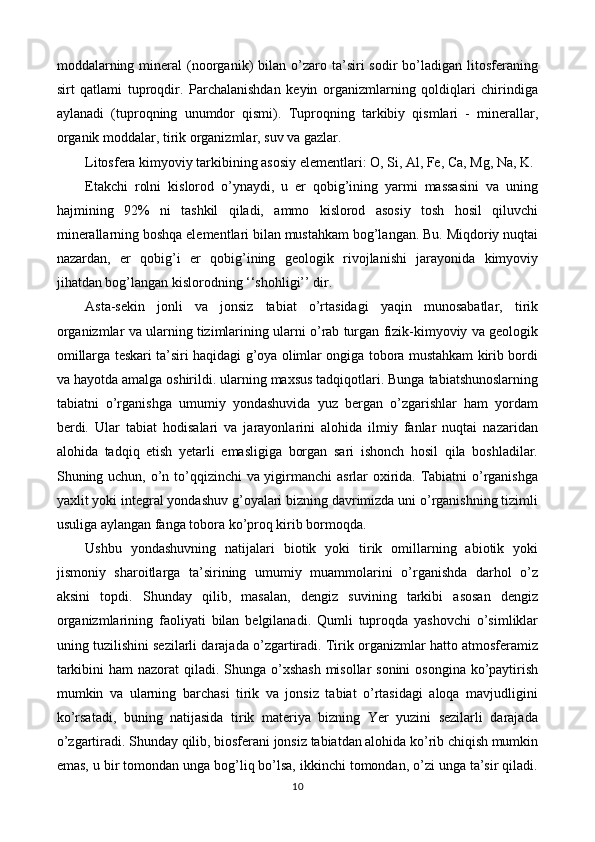 moddalarning  mineral  (noorganik)   bilan  o’zaro  ta’siri  sodir  bo’ladigan  litosferaning
sirt   qatlami   tuproqdir.   Parchalanishdan   keyin   organizmlarning   qoldiqlari   chirindiga
aylanadi   (tuproqning   unumdor   qismi).   Tuproqning   tarkibiy   qismlari   -   minerallar,
organik moddalar, tirik organizmlar, suv va gazlar.
Litosfera kimyoviy tarkibining asosiy elementlari: O, Si, Al, Fe, Ca, Mg, Na, K.
Etakchi   rolni   kislorod   o’ynaydi,   u   er   qobig’ining   yarmi   massasini   va   uning
hajmining   92%   ni   tashkil   qiladi,   ammo   kislorod   asosiy   tosh   hosil   qiluvchi
minerallarning boshqa elementlari bilan mustahkam bog’langan. Bu. Miqdoriy nuqtai
nazardan,   er   qobig’i   er   qobig’ining   geologik   rivojlanishi   jarayonida   kimyoviy
jihatdan bog’langan kislorodning ‘‘shohligi’’ dir.
Asta-sekin   jonli   va   jonsiz   tabiat   o’rtasidagi   yaqin   munosabatlar,   tirik
organizmlar va ularning tizimlarining ularni o’rab turgan fizik-kimyoviy va geologik
omillarga teskari ta’siri haqidagi g’oya olimlar ongiga tobora mustahkam kirib bordi
va hayotda amalga oshirildi. ularning maxsus tadqiqotlari. Bunga tabiatshunoslarning
tabiatni   o’rganishga   umumiy   yondashuvida   yuz   bergan   o’zgarishlar   ham   yordam
berdi.   Ular   tabiat   hodisalari   va   jarayonlarini   alohida   ilmiy   fanlar   nuqtai   nazaridan
alohida   tadqiq   etish   yetarli   emasligiga   borgan   sari   ishonch   hosil   qila   boshladilar.
Shuning uchun, o’n to’qqizinchi va yigirmanchi  asrlar oxirida. Tabiatni o’rganishga
yaxlit yoki integral yondashuv g’oyalari bizning davrimizda uni o’rganishning tizimli
usuliga aylangan fanga tobora ko’proq kirib bormoqda.
Ushbu   yondashuvning   natijalari   biotik   yoki   tirik   omillarning   abiotik   yoki
jismoniy   sharoitlarga   ta’sirining   umumiy   muammolarini   o’rganishda   darhol   o’z
aksini   topdi.   Shunday   qilib,   masalan,   dengiz   suvining   tarkibi   asosan   dengiz
organizmlarining   faoliyati   bilan   belgilanadi.   Qumli   tuproqda   yashovchi   o’simliklar
uning tuzilishini sezilarli darajada o’zgartiradi. Tirik organizmlar hatto atmosferamiz
tarkibini  ham nazorat  qiladi. Shunga o’xshash  misollar sonini  osongina ko’paytirish
mumkin   va   ularning   barchasi   tirik   va   jonsiz   tabiat   o’rtasidagi   aloqa   mavjudligini
ko’rsatadi,   buning   natijasida   tirik   materiya   bizning   Yer   yuzini   sezilarli   darajada
o’zgartiradi. Shunday qilib, biosferani jonsiz tabiatdan alohida ko’rib chiqish mumkin
emas, u bir tomondan unga bog’liq bo’lsa, ikkinchi tomondan, o’zi unga ta’sir qiladi.
10 