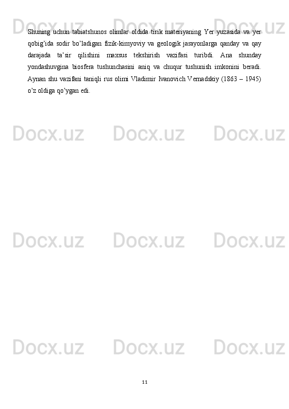 Shuning   uchun   tabiatshunos   olimlar   oldida   tirik   materiyaning   Yer   yuzasida   va   yer
qobig’ida   sodir   bo’ladigan   fizik-kimyoviy   va   geologik   jarayonlarga   qanday   va   qay
darajada   ta’sir   qilishini   maxsus   tekshirish   vazifasi   turibdi.   Ana   shunday
yondashuvgina   biosfera   tushunchasini   aniq   va   chuqur   tushunish   imkonini   beradi.
Aynan shu  vazifani  taniqli  rus olimi  Vladimir  Ivanovich Vernadskiy  (1863 – 1945)
o’z oldiga qo’ygan edi.
11 