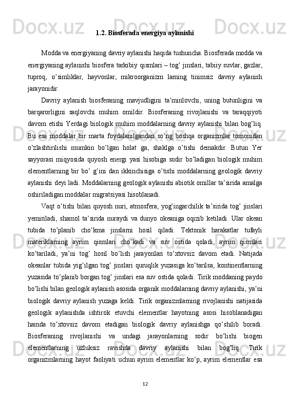 1.2. Biosferada energiya aylanishi
Modda va energiyaning davriy aylanishi haqida tushuncha. Biosferada modda va
energiyaning aylanishi biosfera tarkibiy qismlari – tog’ jinslari, tabiiy suvlar, gazlar,
tuproq,   o’simliklar,   hayvonlar,   mikroorganizm   larning   tinimsiz   davriy   aylanish
jarayonidir. 
Davriy   aylanish   biosferaning   mavjudligini   ta’minlovchi,   uning   butunligini   va
barqarorligini   saqlovchi   muhim   omildir.   Biosferaning   rivojlanishi   va   taraqqiyoti
davom   etishi   Yerdagi   biologik   muhim   moddalarning   davriy   aylanishi   bilan   bog’liq.
Bu   esa   moddalar   bir   marta   foydalanilgandan   so’ng   boshqa   organizmlar   tomonidan
o’zlashtirilishi   mumkin   bo’lgan   holat   ga,   shaklga   o’tishi   demakdir.   Butun   Yer
sayyorasi   miqyosida   quyosh   energi   yasi   hisobiga   sodir   bo’ladigan   biologik   muhim
elementlarning   bir   bo’   g’ini   dan   ikkinchisiga   o’tishi   moddalarning   geologik   davriy
aylanishi deyi ladi.   Moddalarning geologik aylanishi abiotik omillar ta’sirida amalga
oshiriladigan   moddalar migratsiyasi hisoblanadi. 
Vaqt o’tishi  bilan quyosh nuri, atmosfera,   yog’ingarchilik ta’sirida tog’  jinslari
yemiriladi,   shamol   ta’sirida   nuraydi   va   dunyo   okeaniga   oqizib   ketiladi.   Ular   okean
tubida   to’planib   cho’kma   jinslarni   hosil   qiladi.   Tektonik   harakatlar   tufayli
materiklarning   ayrim   qismlari   cho’kadi   va   suv   ostida   qoladi,   ayrim   qismlari
ko’tariladi,   ya’ni   tog’   hosil   bo’lish   jarayonlari   to’xtovsiz   davom   etadi.   Natijada
okeanlar   tubida   yig’ilgan   tog’   jinslari   quruqlik   yuzasiga   ko’tarilsa,   kontinentlarning
yuzasida   to’planib borgan tog’ jinslari esa suv ostida qoladi.   Tirik moddaning paydo
bo’lishi bilan geologik aylanish asosida organik   moddalarning davriy aylanishi, ya’ni
biologik   davriy   aylanish   yuzaga   keldi.   Tirik   organizmlarning   rivojlanishi   natijasida
geologik   aylanishda   ishtirok   etuvchi   elementlar   hayotning   asosi   hisoblanadigan
hamda   to’xtovsiz   davom   etadigan   biologik   davriy   aylanishga   qo’shilib   boradi.
Biosferaning   rivojlanishi   va   undagi   jarayonlarning   sodir   bo’lishi   biogen
elementlarning   uzluksiz   ravishda   davriy   aylanishi   bilan   bog’liq.   Tirik
organizmlarning   hayot   faoliyati   uchun   ayrim   elementlar   ko’p,   ayrim   elementlar   esa
12 